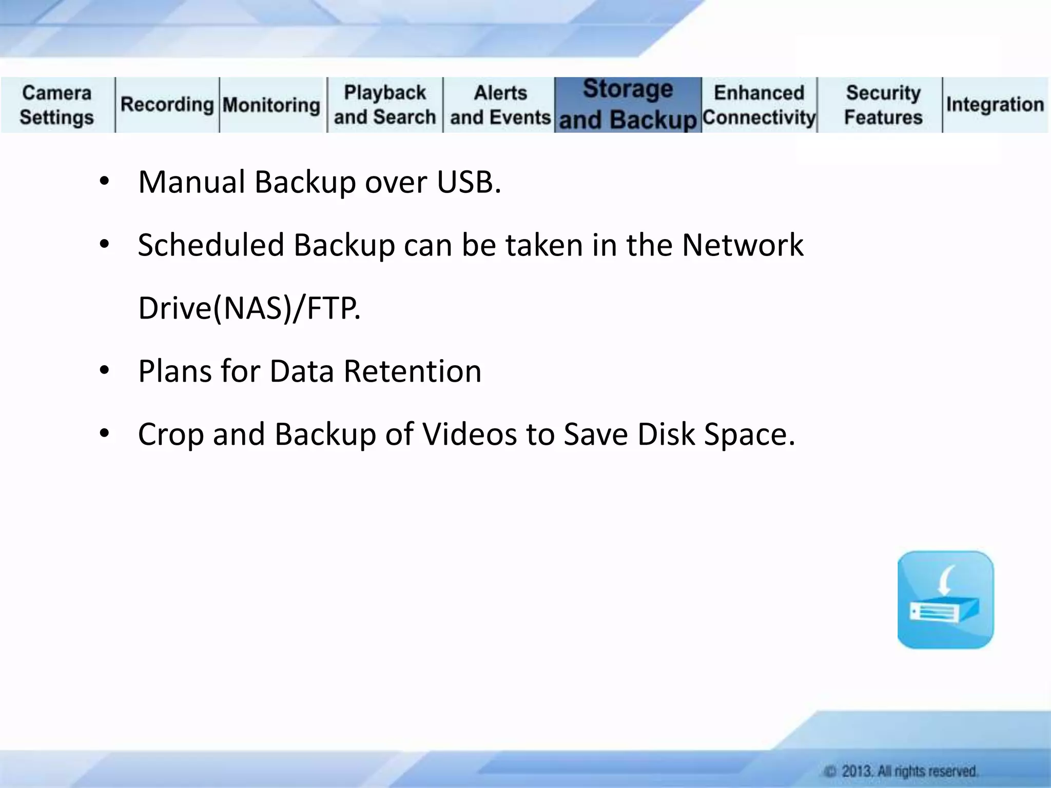 • Manual Backup over USB.
• Scheduled Backup can be taken in the Network
Drive(NAS)/FTP.
• Plans for Data Retention
• Crop and Backup of Videos to Save Disk Space.

 