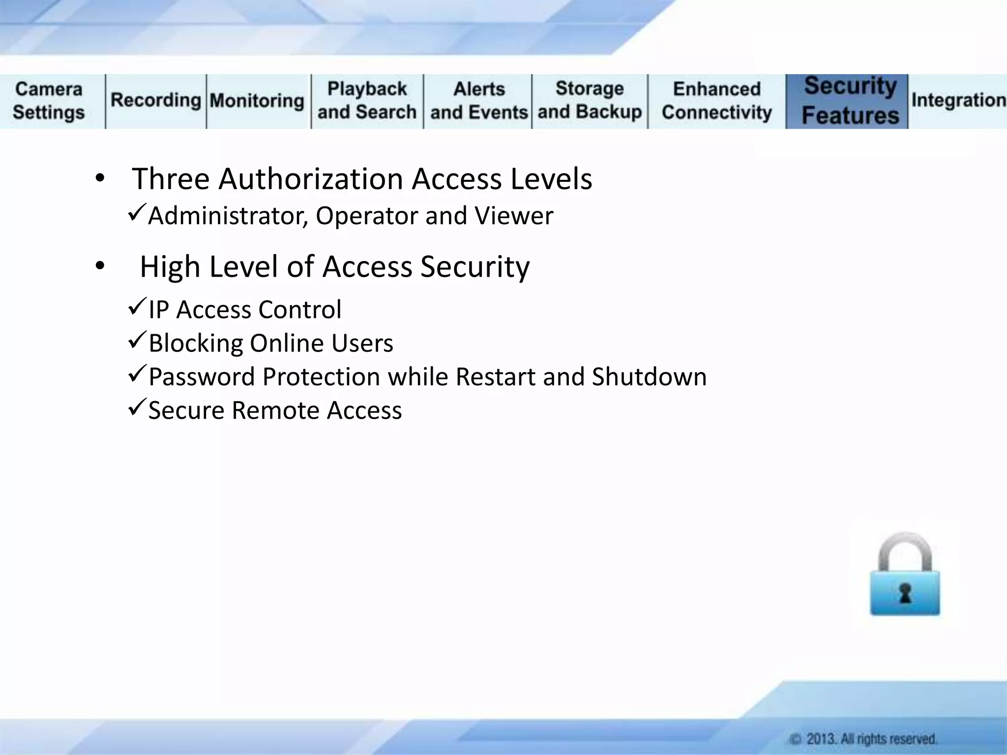 • Three Authorization Access Levels
Administrator, Operator and Viewer

• High Level of Access Security
IP Access Control
Blocking Online Users
Password Protection while Restart and Shutdown
Secure Remote Access

 