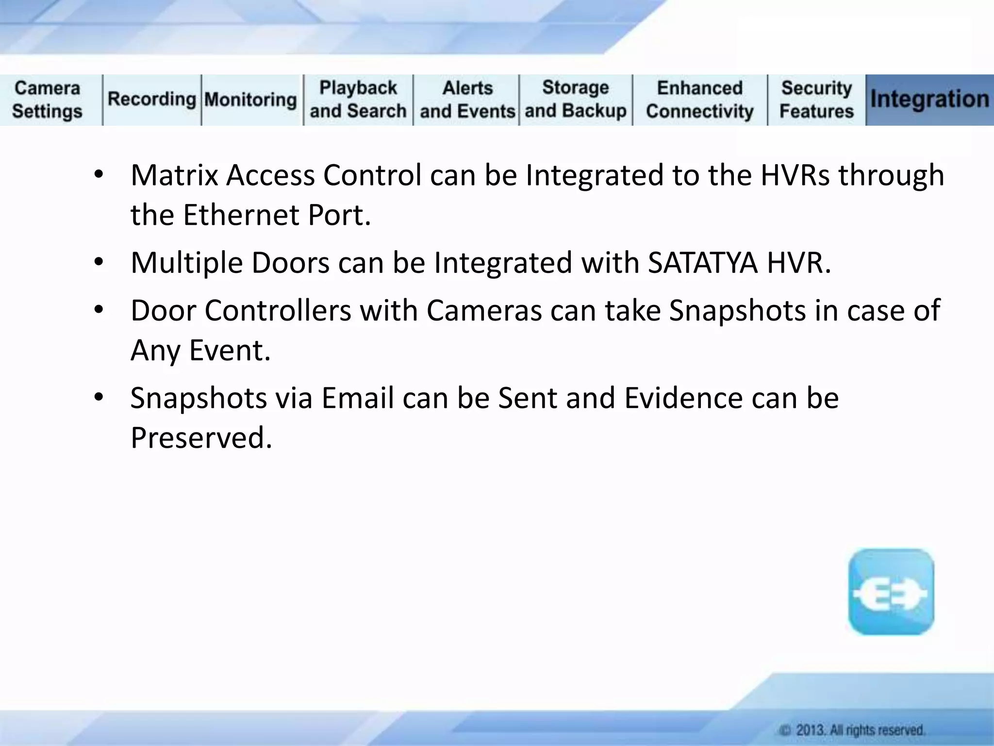 • Matrix Access Control can be Integrated to the HVRs through
the Ethernet Port.
• Multiple Doors can be Integrated with SATATYA HVR.
• Door Controllers with Cameras can take Snapshots in case of
Any Event.
• Snapshots via Email can be Sent and Evidence can be
Preserved.

 