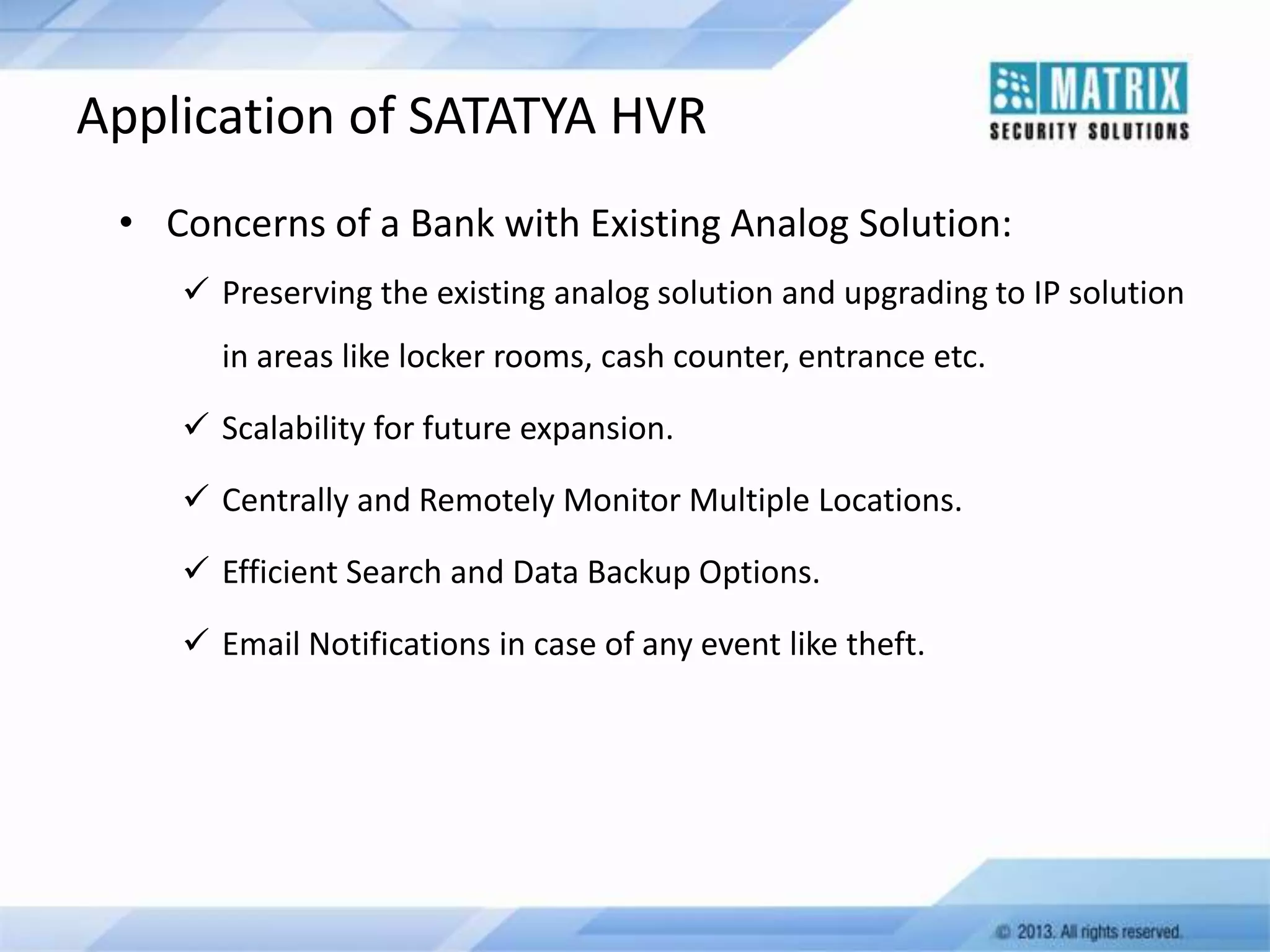 Application of SATATYA HVR
• Concerns of a Bank with Existing Analog Solution:
 Preserving the existing analog solution and upgrading to IP solution
in areas like locker rooms, cash counter, entrance etc.
 Scalability for future expansion.
 Centrally and Remotely Monitor Multiple Locations.

 Efficient Search and Data Backup Options.
 Email Notifications in case of any event like theft.

 