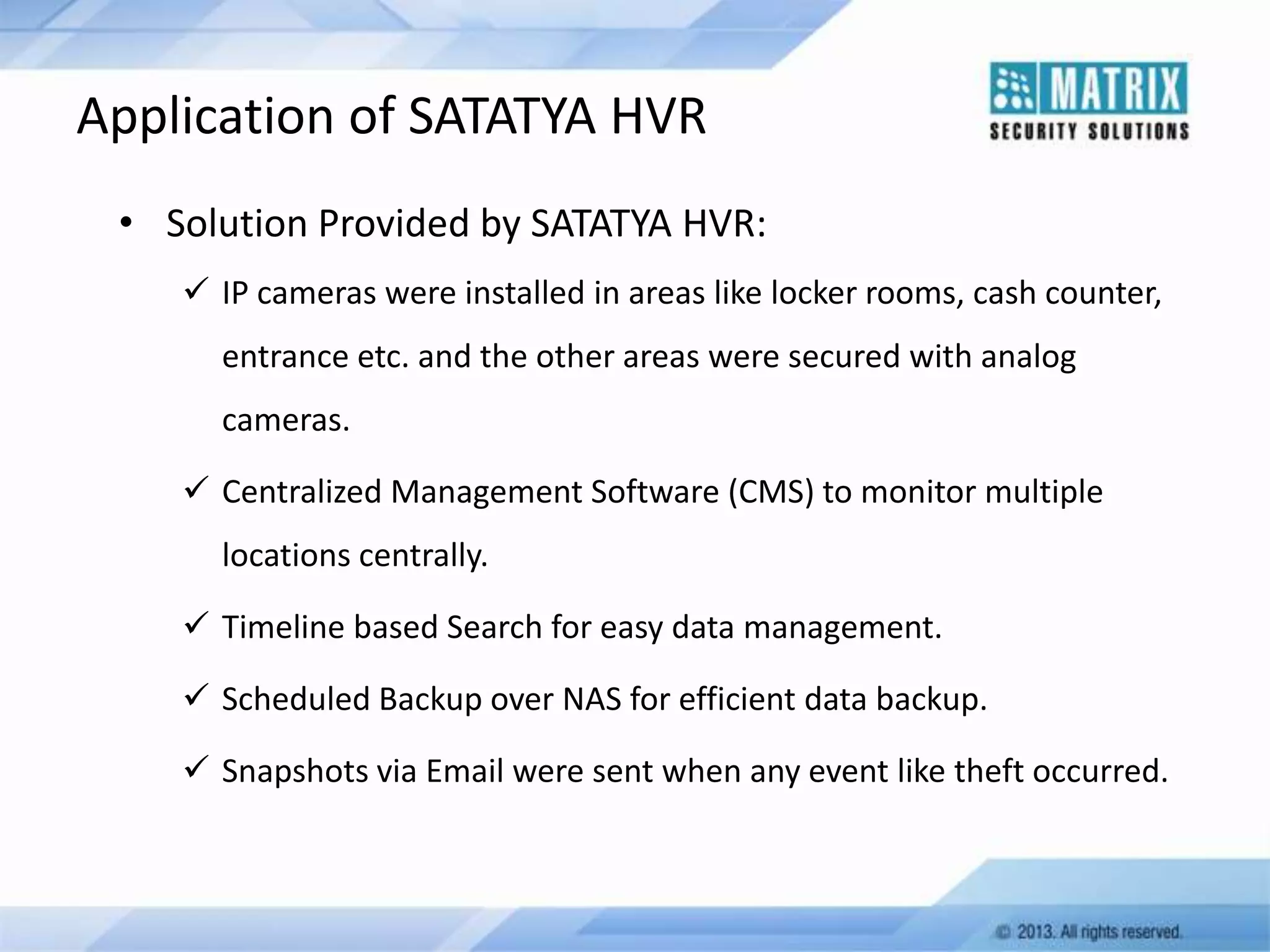 Application of SATATYA HVR
• Solution Provided by SATATYA HVR:
 IP cameras were installed in areas like locker rooms, cash counter,
entrance etc. and the other areas were secured with analog
cameras.
 Centralized Management Software (CMS) to monitor multiple

locations centrally.
 Timeline based Search for easy data management.
 Scheduled Backup over NAS for efficient data backup.

 Snapshots via Email were sent when any event like theft occurred.

 