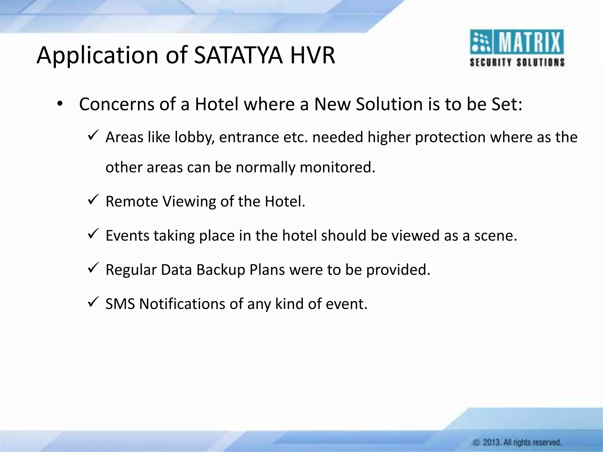 Application of SATATYA HVR
• Concerns of a Hotel where a New Solution is to be Set:
 Areas like lobby, entrance etc. needed higher protection where as the
other areas can be normally monitored.
 Remote Viewing of the Hotel.
 Events taking place in the hotel should be viewed as a scene.

 Regular Data Backup Plans were to be provided.
 SMS Notifications of any kind of event.

 