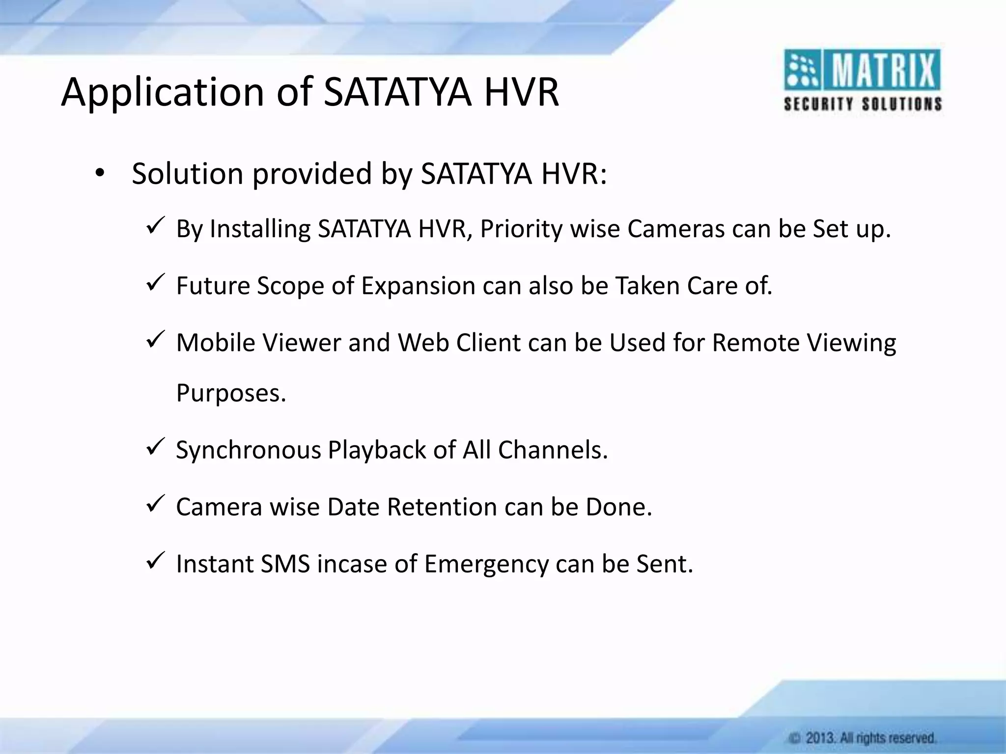 Application of SATATYA HVR
• Solution provided by SATATYA HVR:
 By Installing SATATYA HVR, Priority wise Cameras can be Set up.
 Future Scope of Expansion can also be Taken Care of.
 Mobile Viewer and Web Client can be Used for Remote Viewing
Purposes.

 Synchronous Playback of All Channels.
 Camera wise Date Retention can be Done.
 Instant SMS incase of Emergency can be Sent.

 