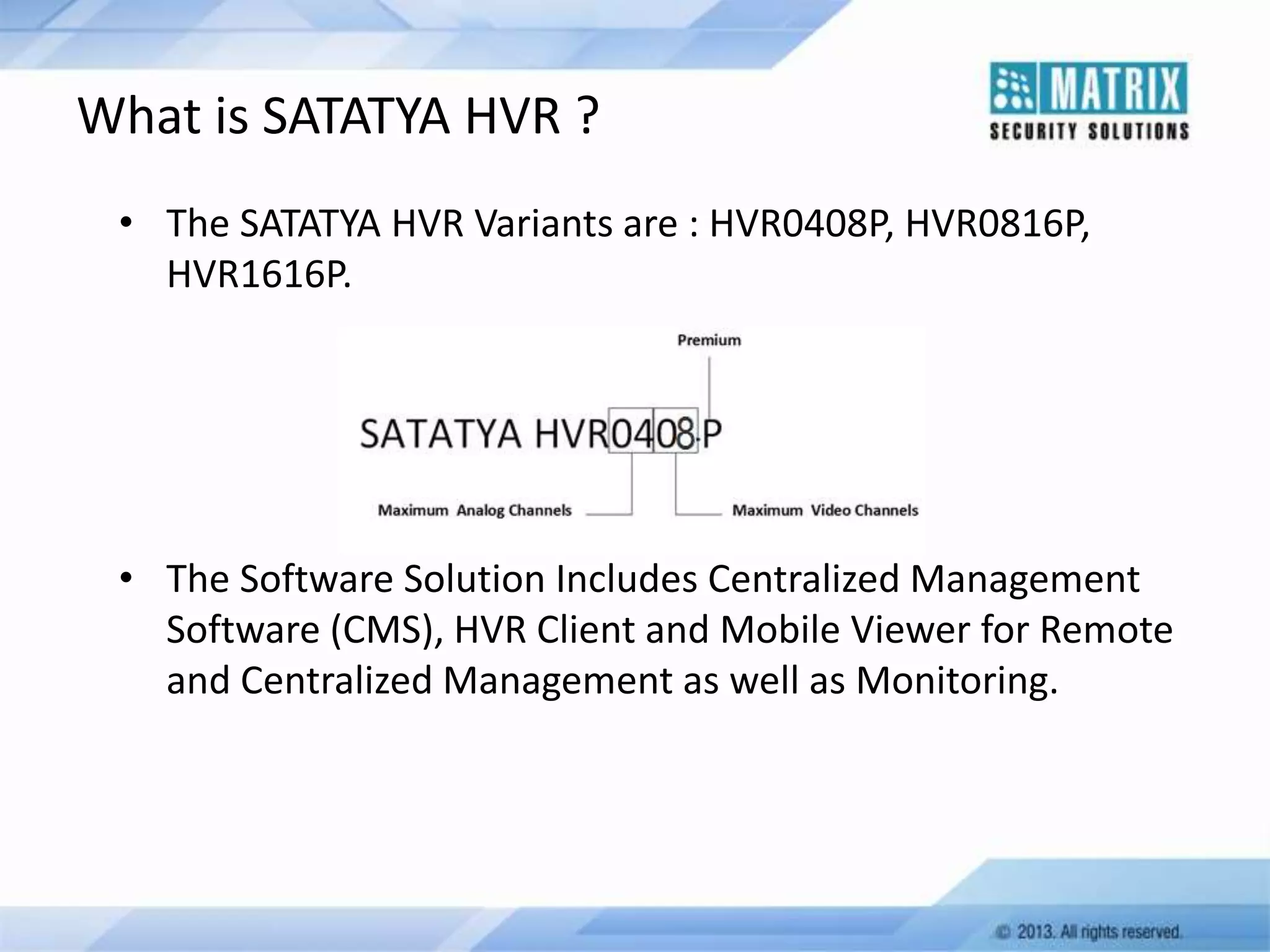 What is SATATYA HVR ?
• The SATATYA HVR Variants are : HVR0408P, HVR0816P,
HVR1616P.

• The Software Solution Includes Centralized Management
Software (CMS), HVR Client and Mobile Viewer for Remote
and Centralized Management as well as Monitoring.

 