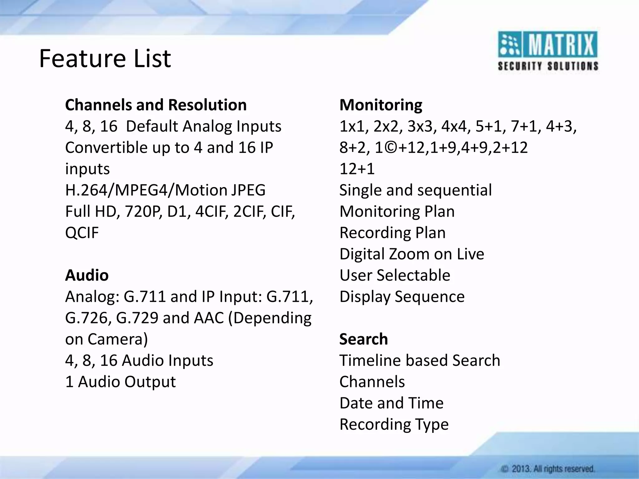 Feature List
Channels and Resolution
4, 8, 16 Default Analog Inputs
Convertible up to 4 and 16 IP
inputs
H.264/MPEG4/Motion JPEG
Full HD, 720P, D1, 4CIF, 2CIF, CIF,
QCIF

Audio
Analog: G.711 and IP Input: G.711,
G.726, G.729 and AAC (Depending
on Camera)
4, 8, 16 Audio Inputs
1 Audio Output

Monitoring
1x1, 2x2, 3x3, 4x4, 5+1, 7+1, 4+3,
8+2, 1©+12,1+9,4+9,2+12
12+1
Single and sequential
Monitoring Plan
Recording Plan
Digital Zoom on Live
User Selectable
Display Sequence
Search
Timeline based Search
Channels
Date and Time
Recording Type

 