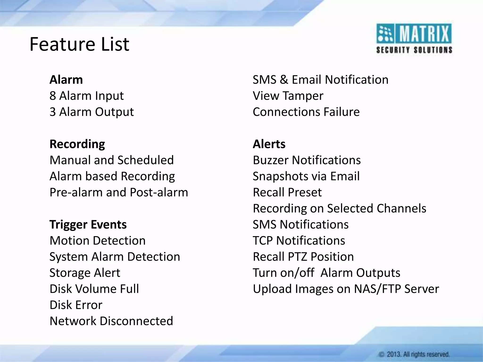 Feature List
Alarm
8 Alarm Input
3 Alarm Output

SMS & Email Notification
View Tamper
Connections Failure

Recording
Manual and Scheduled
Alarm based Recording
Pre-alarm and Post-alarm

Alerts
Buzzer Notifications
Snapshots via Email
Recall Preset
Recording on Selected Channels
SMS Notifications
TCP Notifications
Recall PTZ Position
Turn on/off Alarm Outputs
Upload Images on NAS/FTP Server

Trigger Events
Motion Detection
System Alarm Detection
Storage Alert
Disk Volume Full
Disk Error
Network Disconnected

 