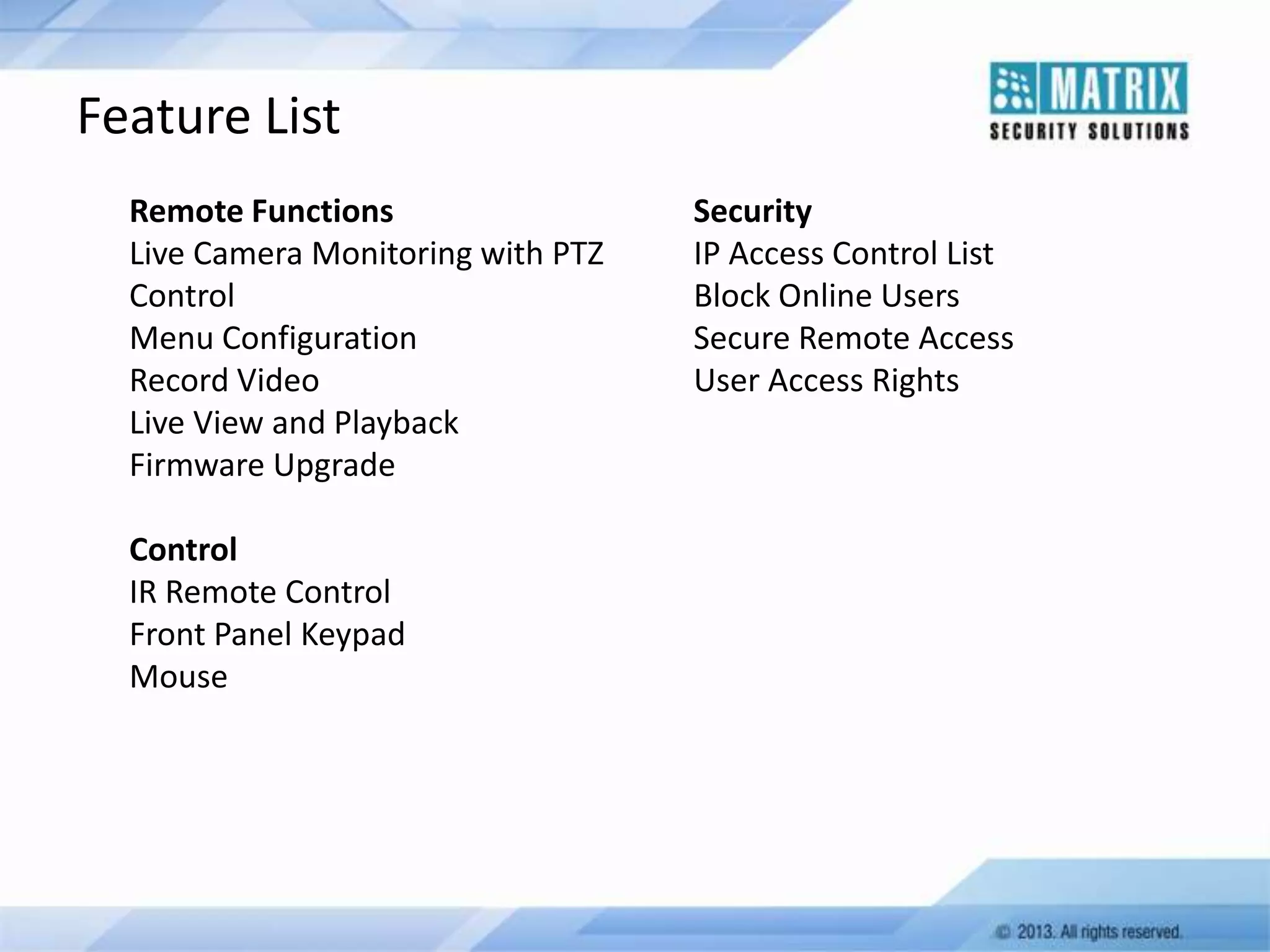 Feature List
Remote Functions
Live Camera Monitoring with PTZ
Control
Menu Configuration
Record Video
Live View and Playback
Firmware Upgrade
Control
IR Remote Control
Front Panel Keypad
Mouse

Security
IP Access Control List
Block Online Users
Secure Remote Access
User Access Rights

 