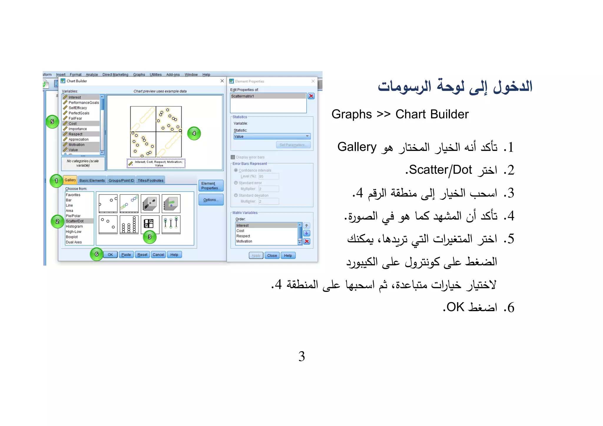 3
‫الرسومات‬ ‫لوحة‬ ‫إلى‬ ‫الدخول‬
Graphs >> Chart Builder
1.‫هو‬ ‫المختار‬ ‫الخيار‬ ‫أنه‬ ‫تأكد‬Gallery
2.‫اختر‬Scatter/Dot.
3.‫قم‬‫ر‬‫ال‬ ‫منطقة‬ ‫إلى‬ ‫الخيار‬ ‫اسحب‬4.
4..‫ة‬‫ر‬‫الصو‬ ‫في‬ ‫هو‬ ‫كما‬ ‫المشهد‬ ‫أن‬ ‫تأكد‬
5.‫يمكنك‬ ،‫يدها‬‫ر‬‫ت‬ ‫التي‬ ‫ات‬‫ر‬‫المتغي‬ ‫اختر‬
‫الكيبورد‬ ‫على‬ ‫كونترول‬ ‫على‬ ‫الضغط‬
‫المنطقة‬ ‫على‬ ‫اسحبها‬ ‫ثم‬ ،‫متباعدة‬ ‫ات‬‫ر‬‫خيا‬ ‫الختيار‬4.
6.‫اضغط‬OK.
 