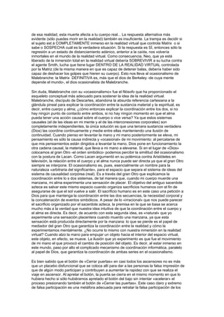 de esa realidad, esta muerte afecta a tu cuerpo real... La respuesta alternativa más
evidente (sólo puedes morir en la realidad) también es insuficiente. La trampa es decidir si
el sujeto est á COMPLETAMENTE inmerso en la realidad virtual que controla Matrix o si
sabe o SOSPECHA cuál es la verdadera situación. Si la respuesta es SÍ, entonces sólo la
regresión a un estado de distanciamiento adánico, anterior a la caída, nos volvería
inmortales en el mundo de la realidad virtual. Como consecuencia, Neo, que ya está
liberado de la inmersión total en la realidad virtual debería SOBREVIVIR a su lucha contra
el agente Smith, lucha que tiene lugar DENTRO DE LA REALIDAD VIRTUAL controlada
por la Matriz (de la misma manera en que es capaz de detener balas, debería haber sido
capaz de deshacer los golpes que hieren su cuerpo). Esto nos lleva al ocasionalismo de
Malebranche: la Matrix DEFINITIVA es, más que el dios de Berkeley -de cuya mente
depende el mundo-, el dios ocasionalista de Malebranche.

Sin duda, Malebranche con su «ocasionalismo» fue el filósofo que ha proporcionado el
esqueleto conceptual más adecuado para sostener la idea de la realidad virtual.
Malebranche, discípulo de Descartes, abandona la absurda referencia cartesiana a la
glándula pineal para explicar la coordinación entre la sustancia material y la espiritual, es
decir, entre cuerpo y alma; ¿cómo entonces explicar la coordinación entre los dos, si no
hay ningún punto de contacto entre ambos, si no hay ningún momento en que el alma
pueda tener una acción causal sobre el cuerpo o vice versa? Ya que estos sistemas
causales (el de las ideas en mi mente y el de las interconexiones corporales) son
completamente independientes, la única solución es que una tercera sustancia verdadera
(Dios) las coordine continuamente y medie entre ellas manteniendo una ilusión de
continuidad. Cuando pienso en levantar la mano y mi mano posteriormente se eleva, mi
pensamiento es sólo la causa indirecta y «ocasional» de mi movimiento: al percatarse de
que mis pensamientos están dirigidos a levantar la mano, Dios pone en funcionamiento la
otra cadena causal, la material, que lleva a mi mano a elevarse. Si en el lugar de «Dios»
colocamos al gran Otro -el orden simbólico- podemos percibir la similitud del ocasionalismo
con la postura de Lacan. Como Lacan argumentó en su polémica contra Aristóteles en
televisión, la relación entre el cuerpo y el alma nunca puede ser directa ya que el gran Otro
siempre se interpone. El ocasionalismo es, pues, esencialmente un nombre para la
naturaleza «arbitraria del significante», para el espacio que separa el sistema de ideas del
sistema de causalidad corpórea (real). Es a través del gran Otro que explicamos la
coordinación entre lo s dos sistemas, de tal manera que, cuando mi cuerpo muerde una
manzana, mi alma experimenta una sensación de placer. El objetivo del antiguo sacerdote
azteca es salvar este mismo espacio cuando organiza sacrificios humanos con el fin de
asegurarse de que el sol vuelve a salir. El sacrificio humano es en este caso una petición a
Dios para que mantenga la coordinación entre las dos secuencias, la necesidad corporal y
la concatenación de eventos simbólicos. A pesar de lo «irracional» que nos puede parecer
el sacrificio organizado por el sacerdote azteca, la premisa en la que se basa se acerca
mucho más a la verdad que nuestra idea intuitiva de que la coordinación entre el cuerpo y
el alma es directa. Es decir, de acuerdo con esta segunda idea, es «natural» que yo
experimente una sensación placentera cuando muerdo una manzana, ya que esta
sensación está producida directamente por la manzana: lo que se pierde es el papel de
mediador del gran Otro que garantiza la coordinación entre la realidad y cómo la
experimentamos mentalmente. ¿No ocurre lo mismo con nuestra inmersión en la realidad
virtual? Cuando alzo la mano para empujar un objeto hacia el interior del espacio virtual,
este objeto, en efecto, se mueve. La ilusión que yo experimento es que fue el movimiento
de mi mano el que provocó el cambio de posición del objeto. Es decir, al estar inmerso en
este mundo, paso por alto el complicado mecanismo de coordinación informática, paralelo
al papel de Dios, que garantiza la coordinación de ambas series en el ocasionalismo.

Es bien sabido que el botón de «Cerrar puertas» en casi todos los ascensores no es más
que un placebo disfuncional que se coloca allí para dar a las personas la falsa impresión de
que de algún modo participan y contribuyen a aumentar la rapidez con que se realiza el
viaje en ascensor. Al apretar el botón, la puerta se cierra en el mismo momento en que lo
hubiera hecho si sólo hubiéramos apretado el botón del bajo sin intentar «acelerar» el
proceso presionando también el botón de «Cerrar las puertas». Este caso claro y extremo
de falsa participación es una metáfora adecuada para retratar la falsa participación de los
 