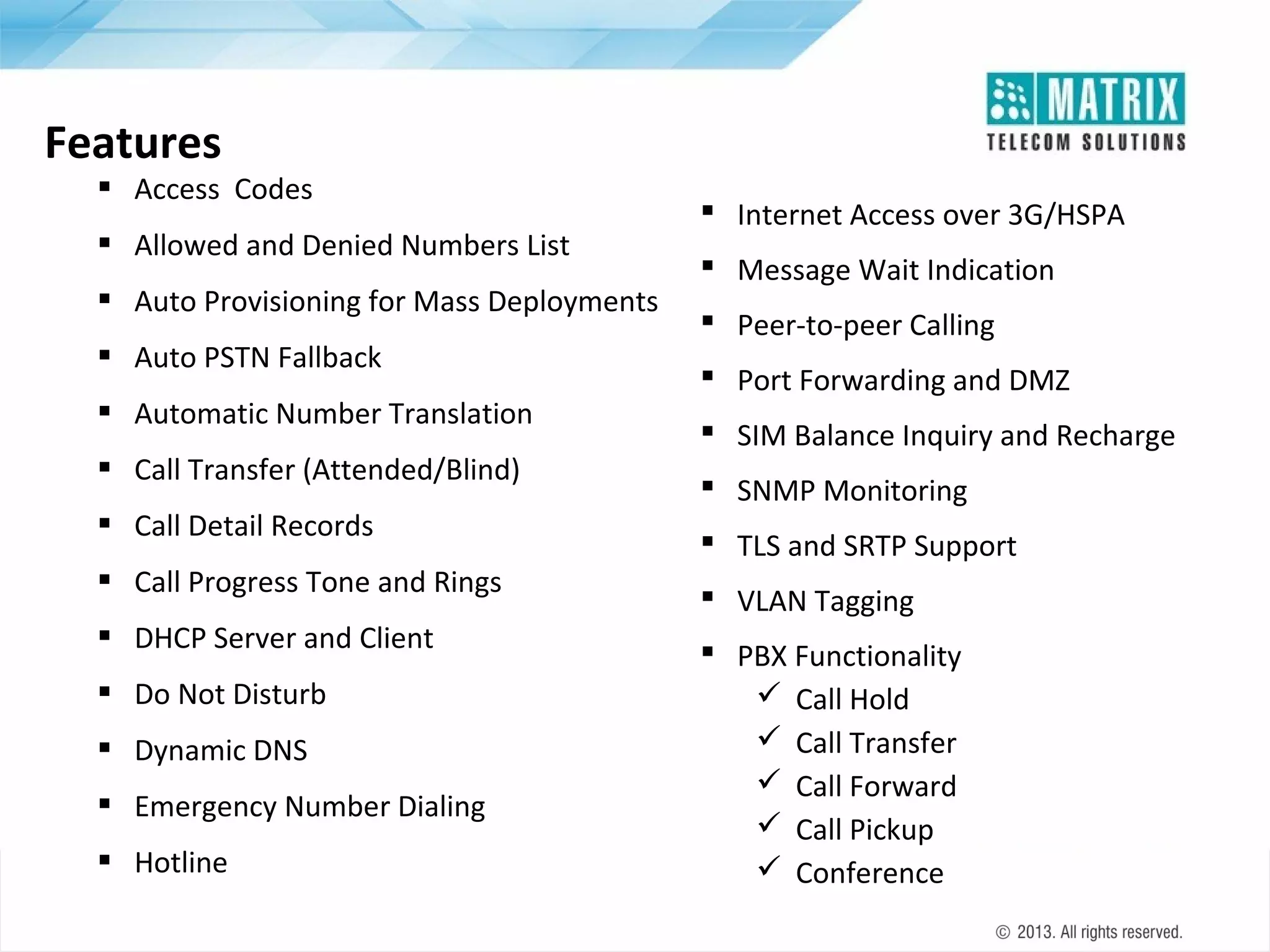 Features

 Access Codes
 Allowed and Denied Numbers List
 Auto Provisioning for Mass Deployments
 Auto PSTN Fallback
 Automatic Number Translation
 Call Transfer (Attended/Blind)
 Call Detail Records
 Call Progress Tone and Rings
 DHCP Server and Client
 Do Not Disturb
 Dynamic DNS
 Emergency Number Dialing
 Hotline

 Internet Access over 3G/HSPA
 Message Wait Indication
 Peer-to-peer Calling
 Port Forwarding and DMZ
 SIM Balance Inquiry and Recharge
 SNMP Monitoring
 TLS and SRTP Support
 VLAN Tagging
 PBX Functionality
 Call Hold
 Call Transfer
 Call Forward
 Call Pickup
 Conference

 