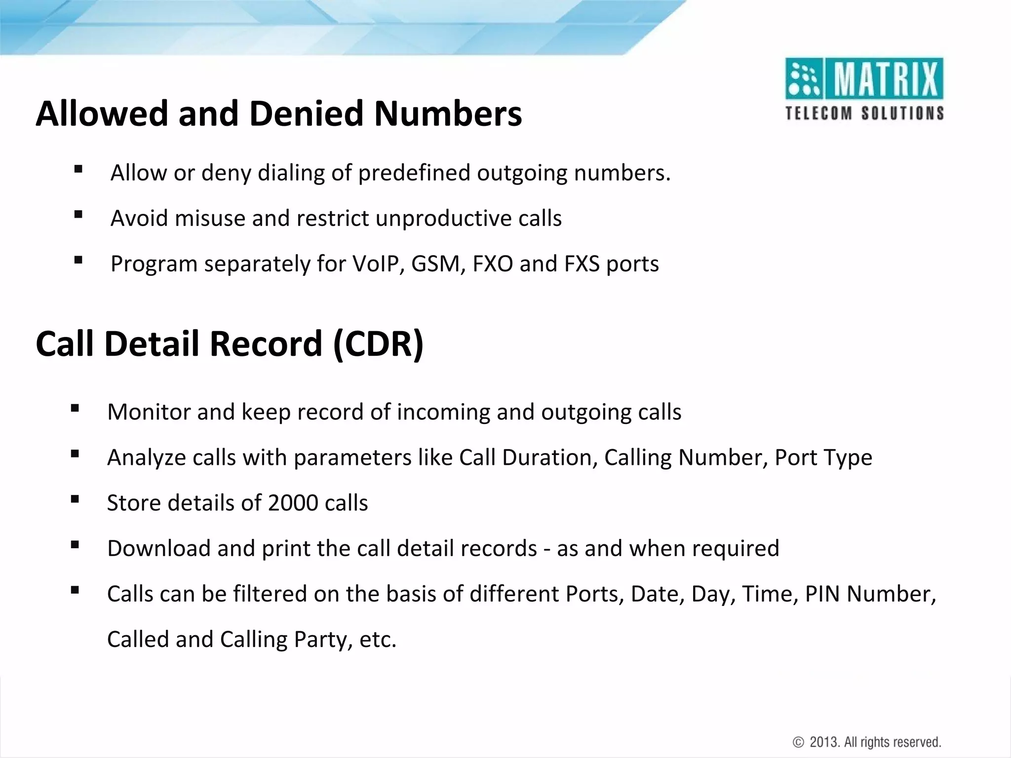 Allowed and Denied Numbers


Allow or deny dialing of predefined outgoing numbers.



Avoid misuse and restrict unproductive calls



Program separately for VoIP, GSM, FXO and FXS ports

Call Detail Record (CDR)


Monitor and keep record of incoming and outgoing calls



Analyze calls with parameters like Call Duration, Calling Number, Port Type



Store details of 2000 calls



Download and print the call detail records - as and when required



Calls can be filtered on the basis of different Ports, Date, Day, Time, PIN Number,
Called and Calling Party, etc.

 