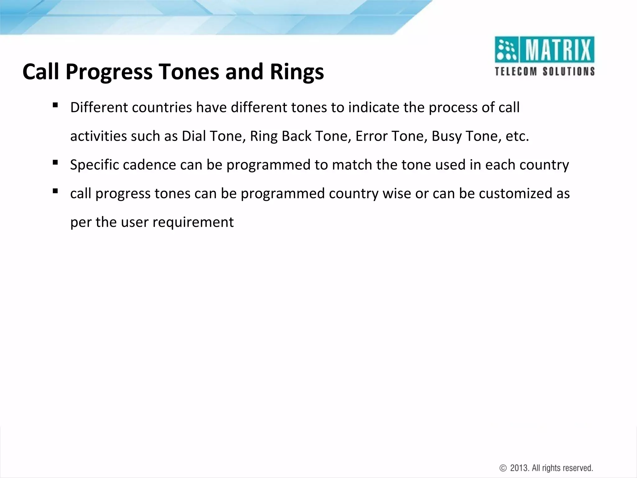 Call Progress Tones and Rings
 Different countries have different tones to indicate the process of call
activities such as Dial Tone, Ring Back Tone, Error Tone, Busy Tone, etc.
 Specific cadence can be programmed to match the tone used in each country
 call progress tones can be programmed country wise or can be customized as
per the user requirement

 