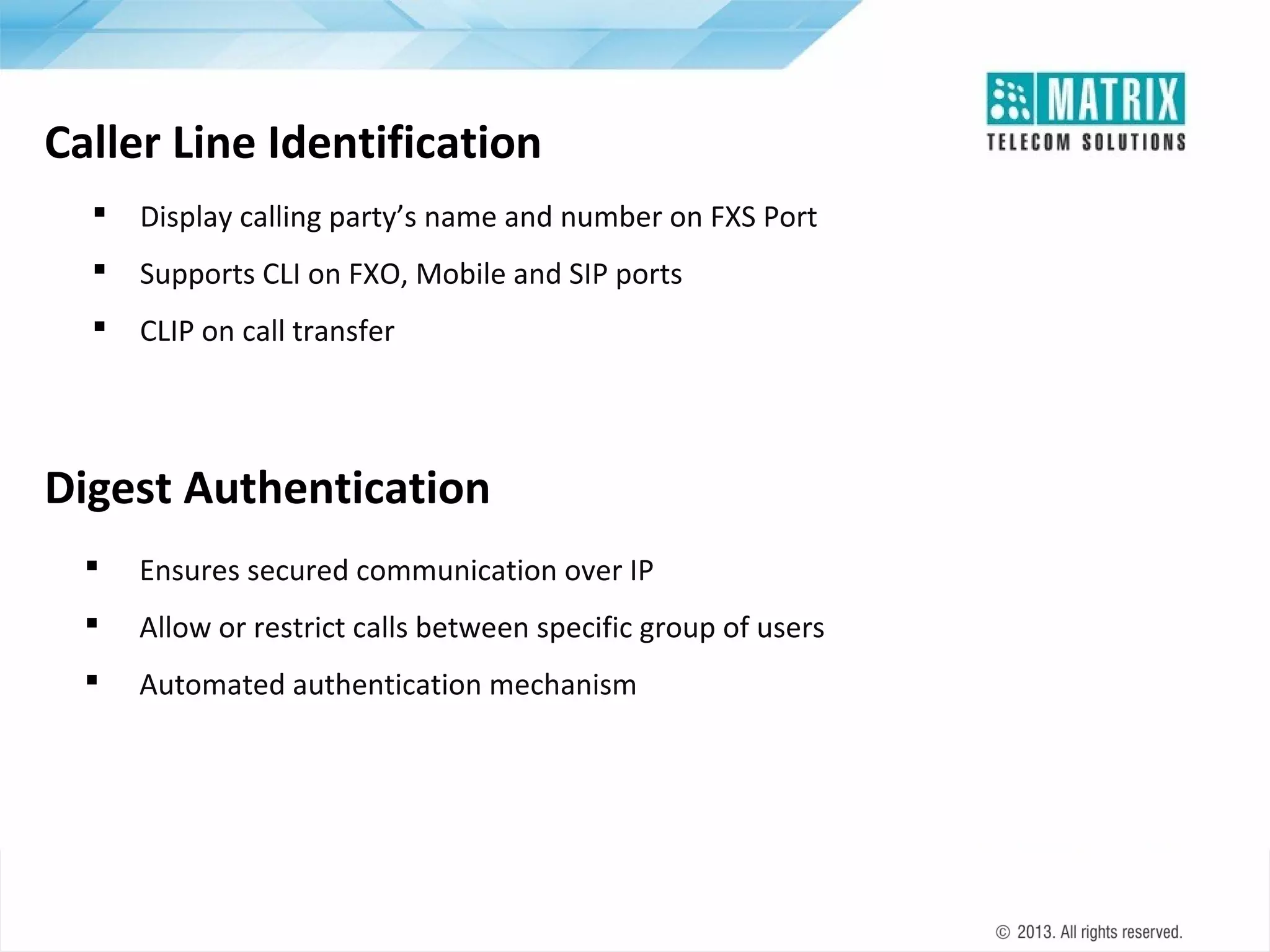 Caller Line Identification


Display calling party’s name and number on FXS Port



Supports CLI on FXO, Mobile and SIP ports



CLIP on call transfer

Digest Authentication


Ensures secured communication over IP



Allow or restrict calls between specific group of users



Automated authentication mechanism

 