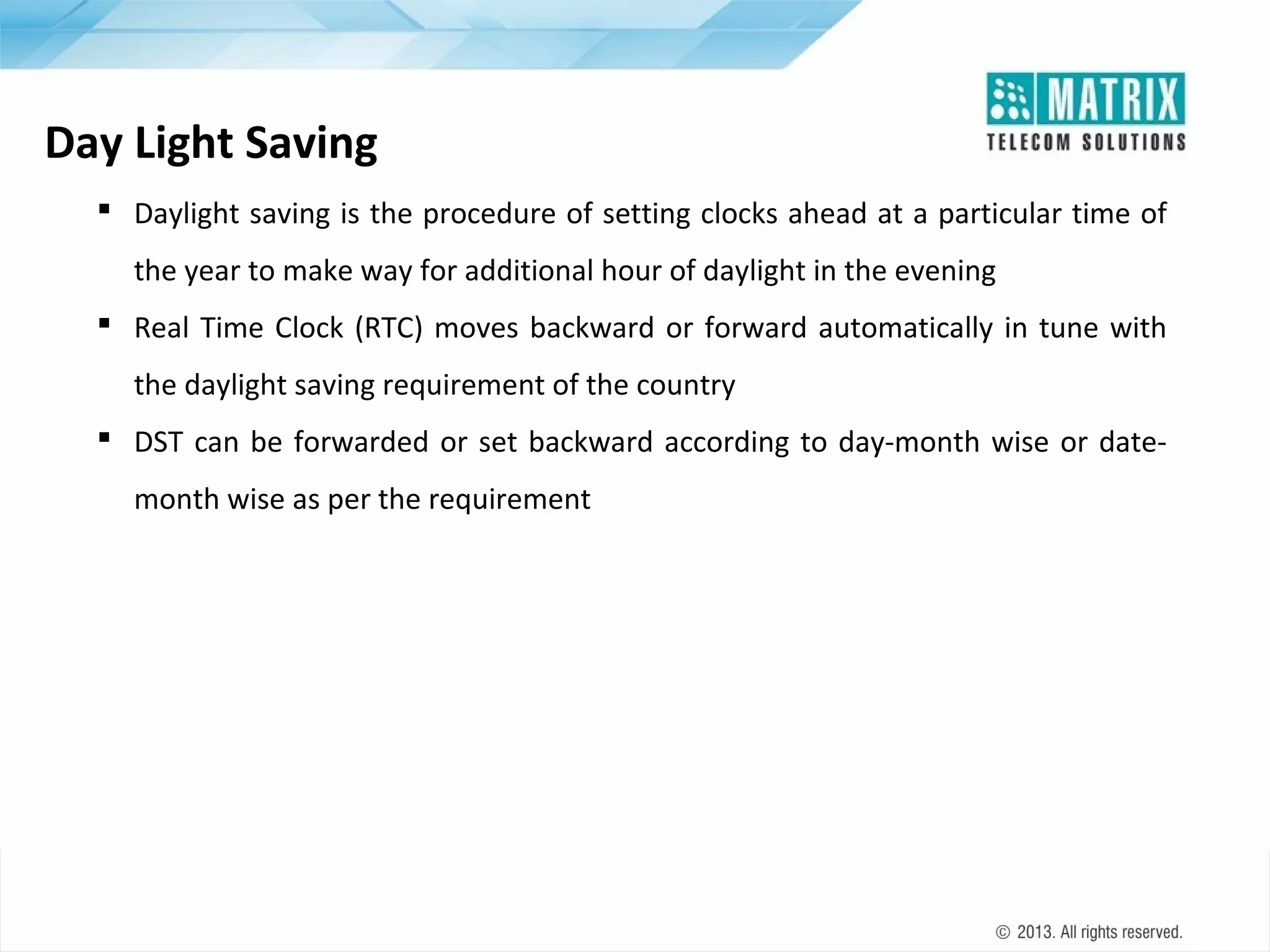 Day Light Saving
 Daylight saving is the procedure of setting clocks ahead at a particular time of
the year to make way for additional hour of daylight in the evening
 Real Time Clock (RTC) moves backward or forward automatically in tune with
the daylight saving requirement of the country
 DST can be forwarded or set backward according to day-month wise or datemonth wise as per the requirement

 