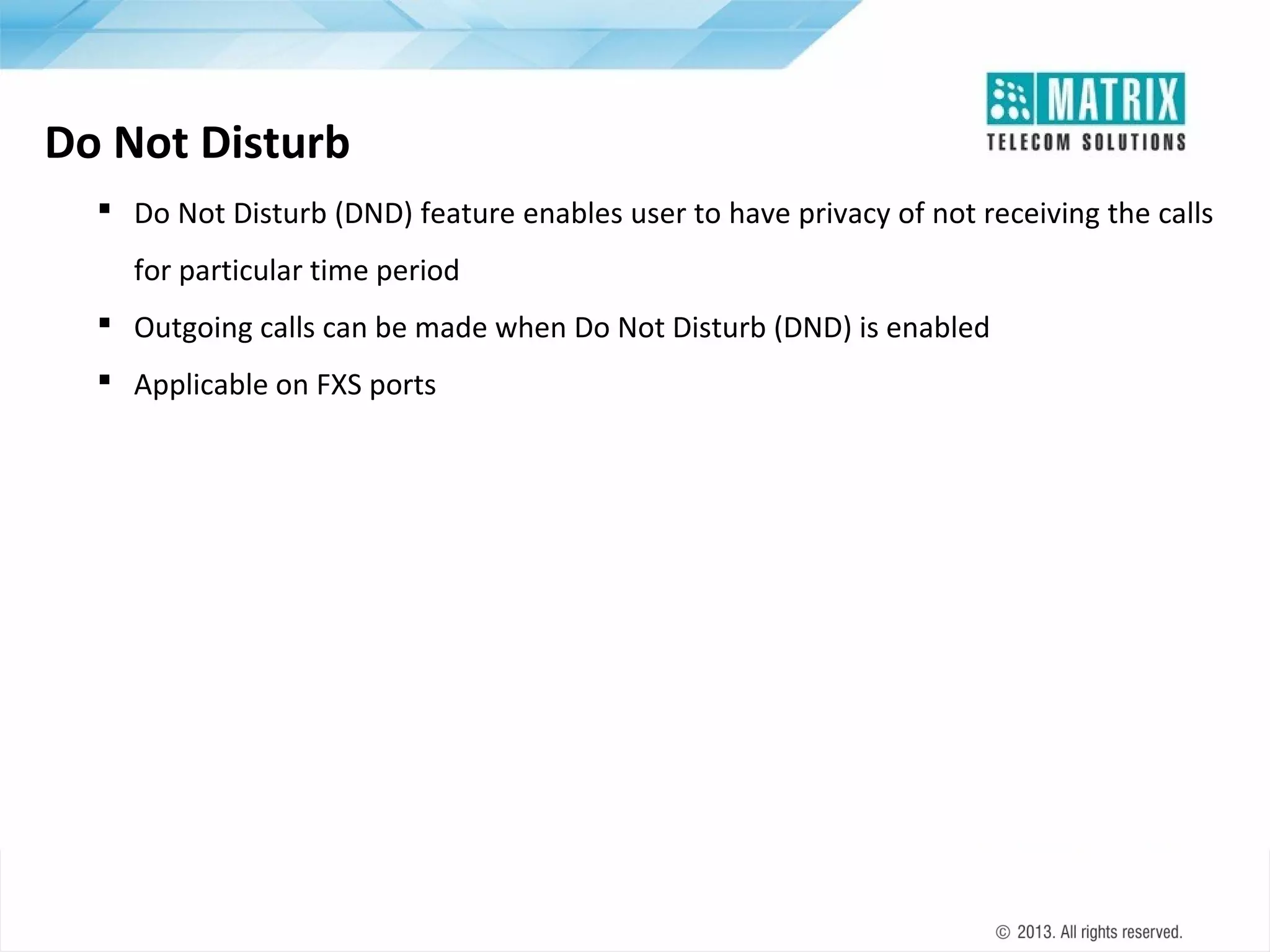 Do Not Disturb
 Do Not Disturb (DND) feature enables user to have privacy of not receiving the calls
for particular time period
 Outgoing calls can be made when Do Not Disturb (DND) is enabled
 Applicable on FXS ports

 