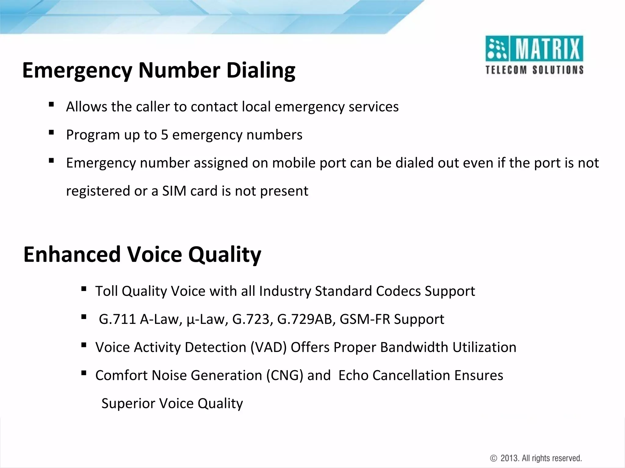 Emergency Number Dialing
 Allows the caller to contact local emergency services
 Program up to 5 emergency numbers
 Emergency number assigned on mobile port can be dialed out even if the port is not
registered or a SIM card is not present

Enhanced Voice Quality
 Toll Quality Voice with all Industry Standard Codecs Support
 G.711 A-Law, µ-Law, G.723, G.729AB, GSM-FR Support
 Voice Activity Detection (VAD) Offers Proper Bandwidth Utilization
 Comfort Noise Generation (CNG) and Echo Cancellation Ensures
Superior Voice Quality

 