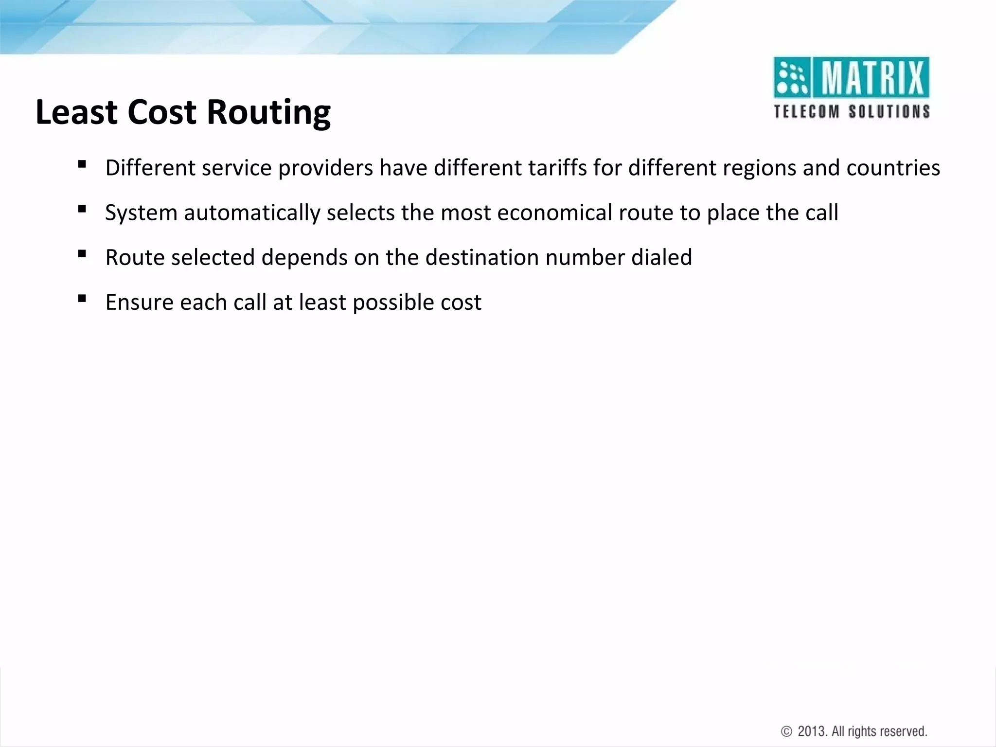 Least Cost Routing
 Different service providers have different tariffs for different regions and countries
 System automatically selects the most economical route to place the call
 Route selected depends on the destination number dialed
 Ensure each call at least possible cost

 