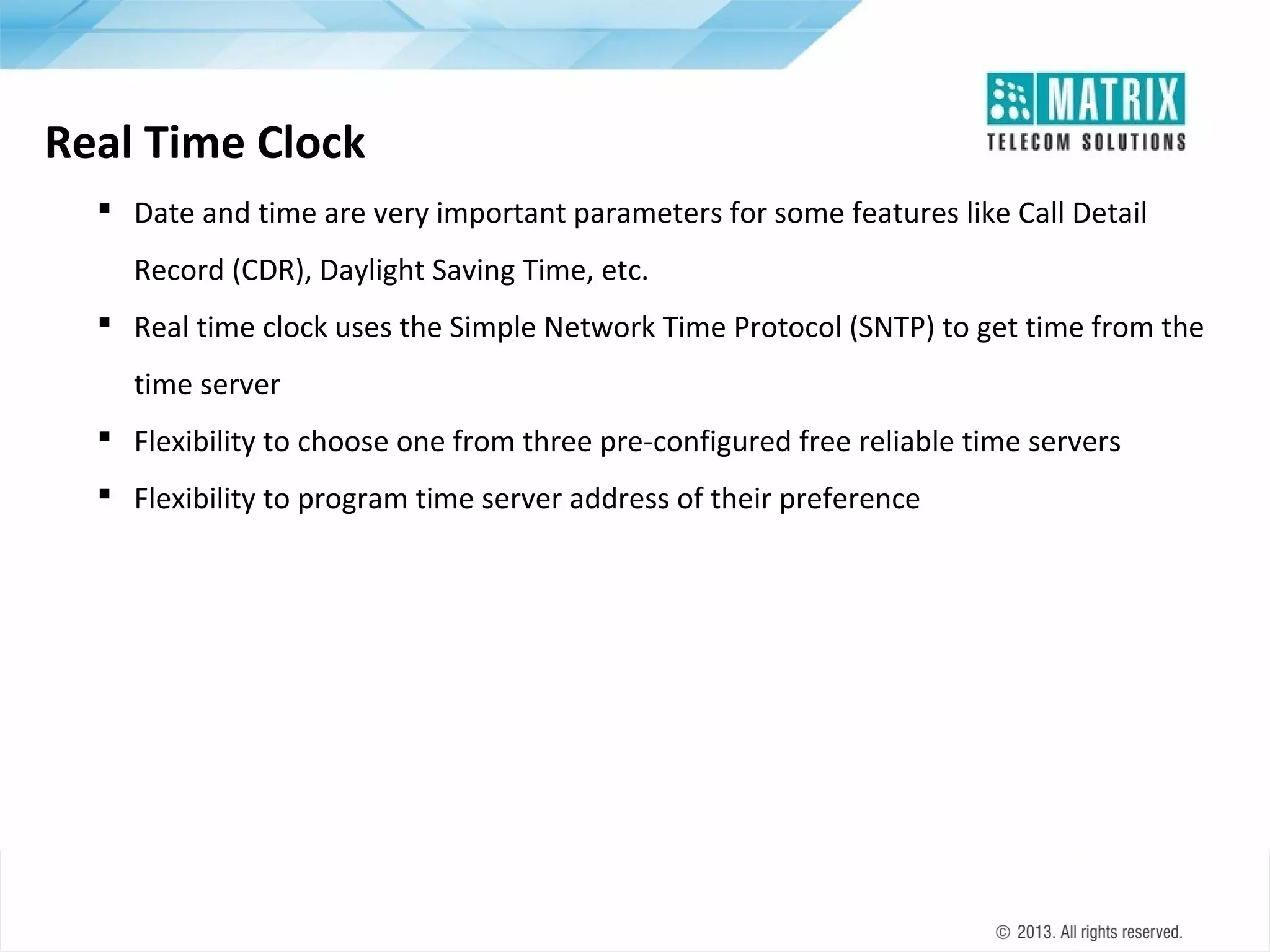 Real Time Clock
 Date and time are very important parameters for some features like Call Detail
Record (CDR), Daylight Saving Time, etc.
 Real time clock uses the Simple Network Time Protocol (SNTP) to get time from the
time server
 Flexibility to choose one from three pre-configured free reliable time servers
 Flexibility to program time server address of their preference

 