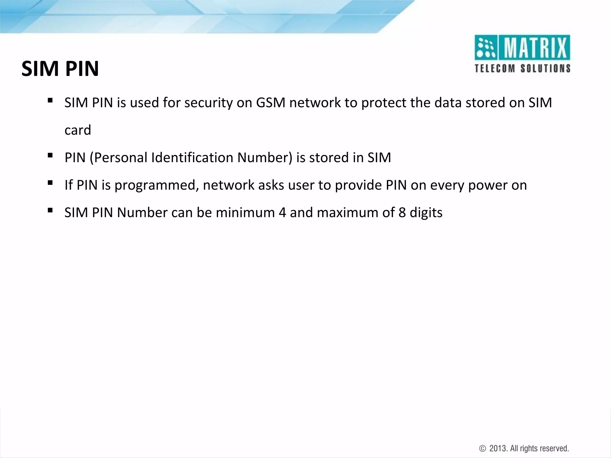 SIM PIN
 SIM PIN is used for security on GSM network to protect the data stored on SIM
card
 PIN (Personal Identification Number) is stored in SIM
 If PIN is programmed, network asks user to provide PIN on every power on
 SIM PIN Number can be minimum 4 and maximum of 8 digits

 