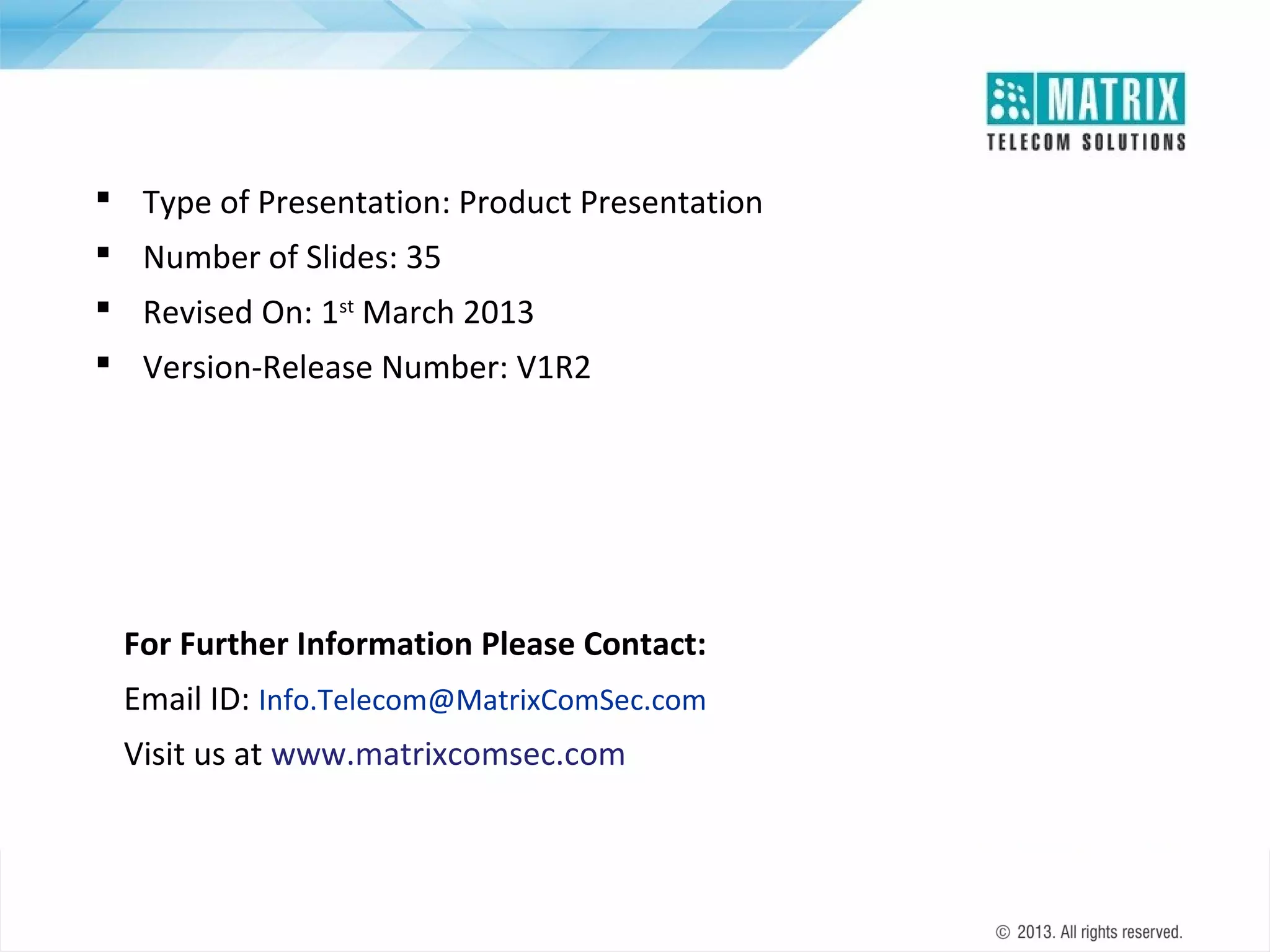  Type of Presentation: Product Presentation
 Number of Slides: 35
 Revised On: 1st March 2013
 Version-Release Number: V1R2

For Further Information Please Contact:
Email ID: Info.Telecom@MatrixComSec.com
Visit us at www.matrixcomsec.com

 