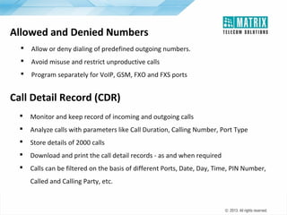 Allowed and Denied Numbers


Allow or deny dialing of predefined outgoing numbers.



Avoid misuse and restrict unproductive calls



Program separately for VoIP, GSM, FXO and FXS ports

Call Detail Record (CDR)


Monitor and keep record of incoming and outgoing calls



Analyze calls with parameters like Call Duration, Calling Number, Port Type



Store details of 2000 calls



Download and print the call detail records - as and when required



Calls can be filtered on the basis of different Ports, Date, Day, Time, PIN Number,
Called and Calling Party, etc.

 