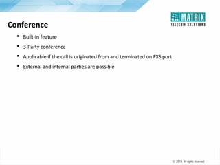 Conference
 Built-in feature
 3-Party conference
 Applicable if the call is originated from and terminated on FXS port
 External and internal parties are possible

 