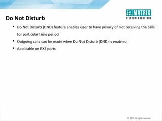 Do Not Disturb
 Do Not Disturb (DND) feature enables user to have privacy of not receiving the calls
for particular time period
 Outgoing calls can be made when Do Not Disturb (DND) is enabled
 Applicable on FXS ports

 