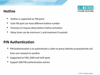 Hotline


Hotline is supported on FXS ports



Each FXS port can have different hotline number



Provision to impose delay before hotline activation



Delay timer can be minimum 1 and maximum 9 seconds

PIN Authentication
 PIN Authentication is to authenticate a caller to prove identity to proceed the call
from one network to another
 Supported on FXO, GSM and VoIP ports
 Support 500 PIN authentication entries

 