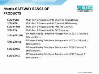 Matrix GATEWAY RANGE OF
PRODUCTS
SETU VGFX
SETU VGB
SETU VFXTH
SETU VFX
SETU ATA211G
SETU ATA211
SETU ATA2S
SETU ATA1S

Multi-Port SIP based VoIP to GSM-FXO-FXS Gateway
Multi-Port SIP based VoIP to GSM and BRI Gateway
Multi-Port SIP based VoIP to FXO-FXS Gateway
Multi-Port SIP based VoIP to FXS Gateway
SIP based Analog Telephone Adaptor with 1 FXS, 1 GSM and 2
Ethernet Ports
SIP based Analog Telephone Adaptor with 1 FXO, 1 FXS and 2
Ethernet Ports
SIP based Analog Telephone Adaptor with 2 FXS Ports and 2
Ethernet Ports
SIP based Analog Telephone Adaptor with 1 FXS Port and 2
Ethernet Ports

 