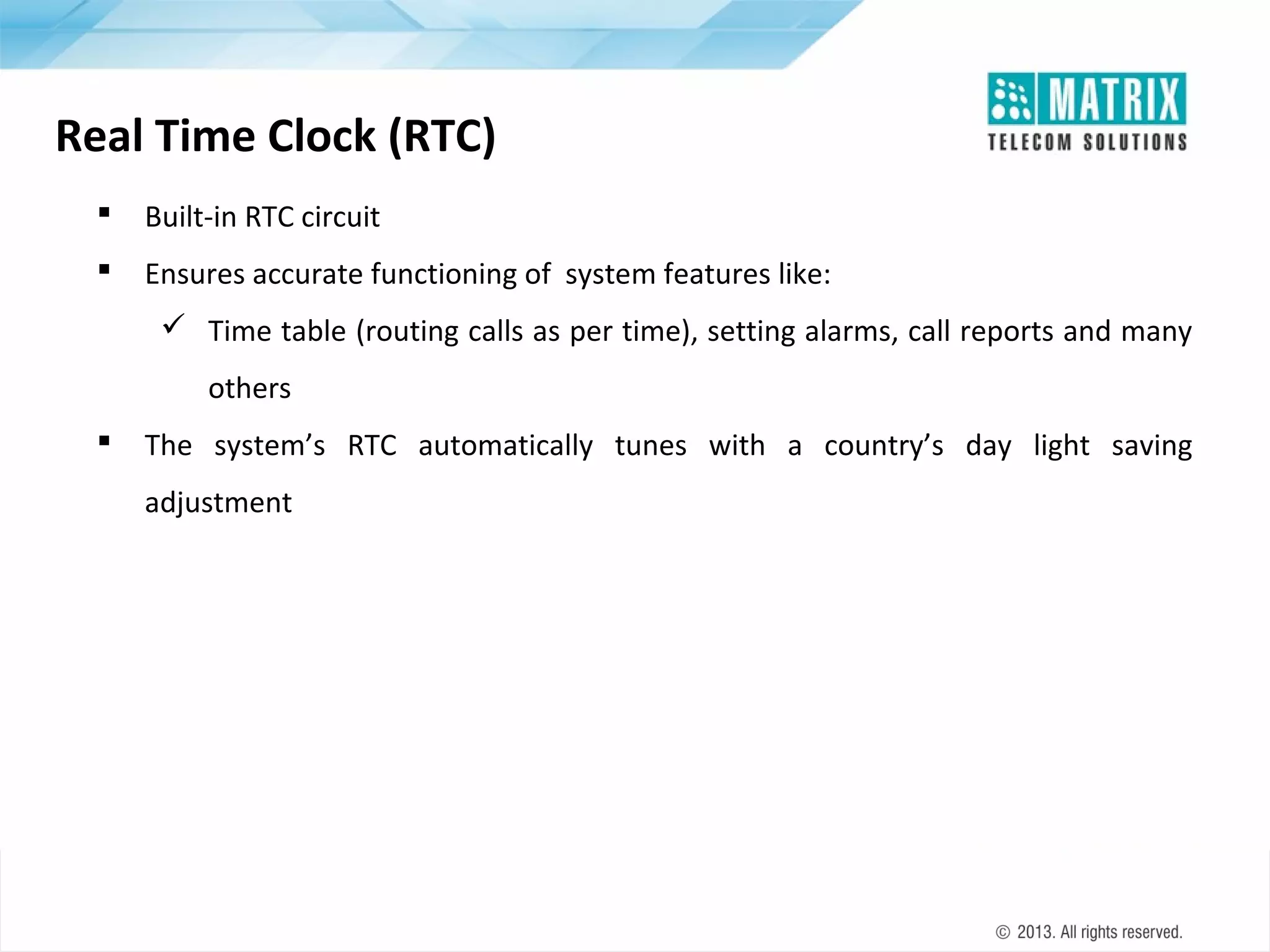 Real Time Clock (RTC)


Built-in RTC circuit



Ensures accurate functioning of system features like:
 Time table (routing calls as per time), setting alarms, call reports and many
others



The system’s RTC automatically tunes with a country’s day light saving
adjustment

 