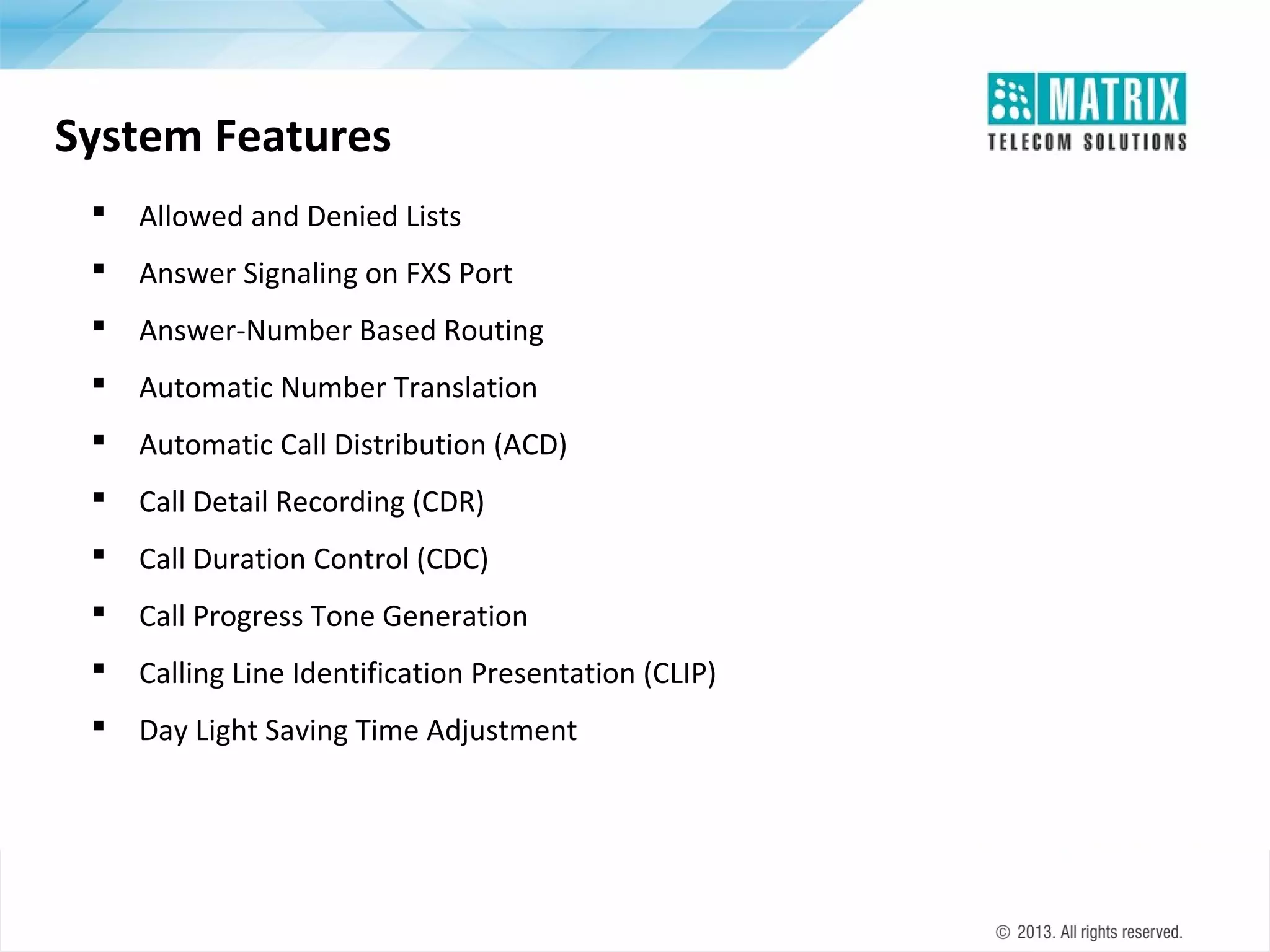 System Features


Allowed and Denied Lists



Answer Signaling on FXS Port



Answer-Number Based Routing



Automatic Number Translation



Automatic Call Distribution (ACD)



Call Detail Recording (CDR)



Call Duration Control (CDC)



Call Progress Tone Generation



Calling Line Identification Presentation (CLIP)



Day Light Saving Time Adjustment

 