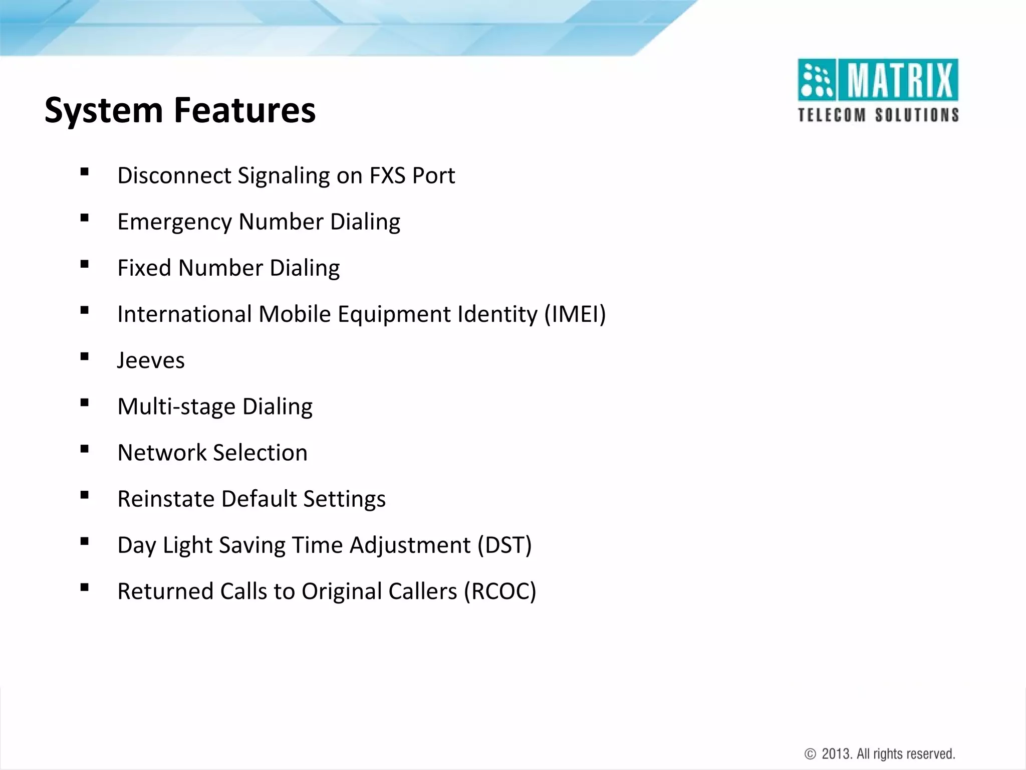 System Features


Disconnect Signaling on FXS Port



Emergency Number Dialing



Fixed Number Dialing



International Mobile Equipment Identity (IMEI)



Jeeves



Multi-stage Dialing



Network Selection



Reinstate Default Settings



Day Light Saving Time Adjustment (DST)



Returned Calls to Original Callers (RCOC)

 