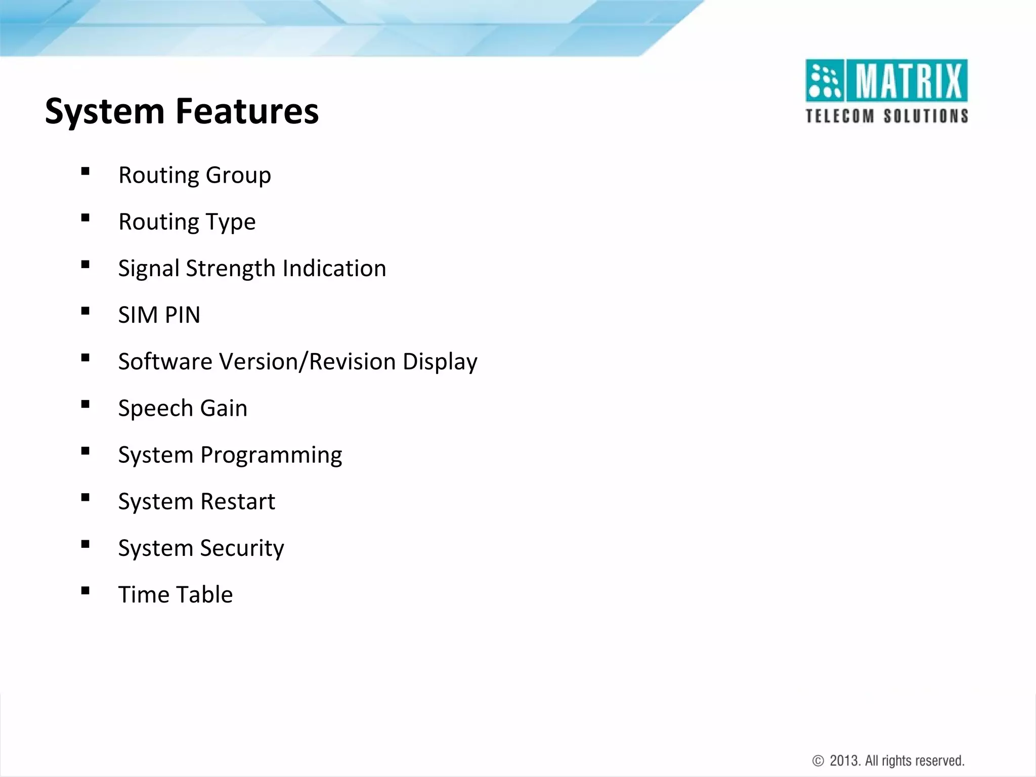 System Features


Routing Group



Routing Type



Signal Strength Indication



SIM PIN



Software Version/Revision Display



Speech Gain



System Programming



System Restart



System Security



Time Table

 