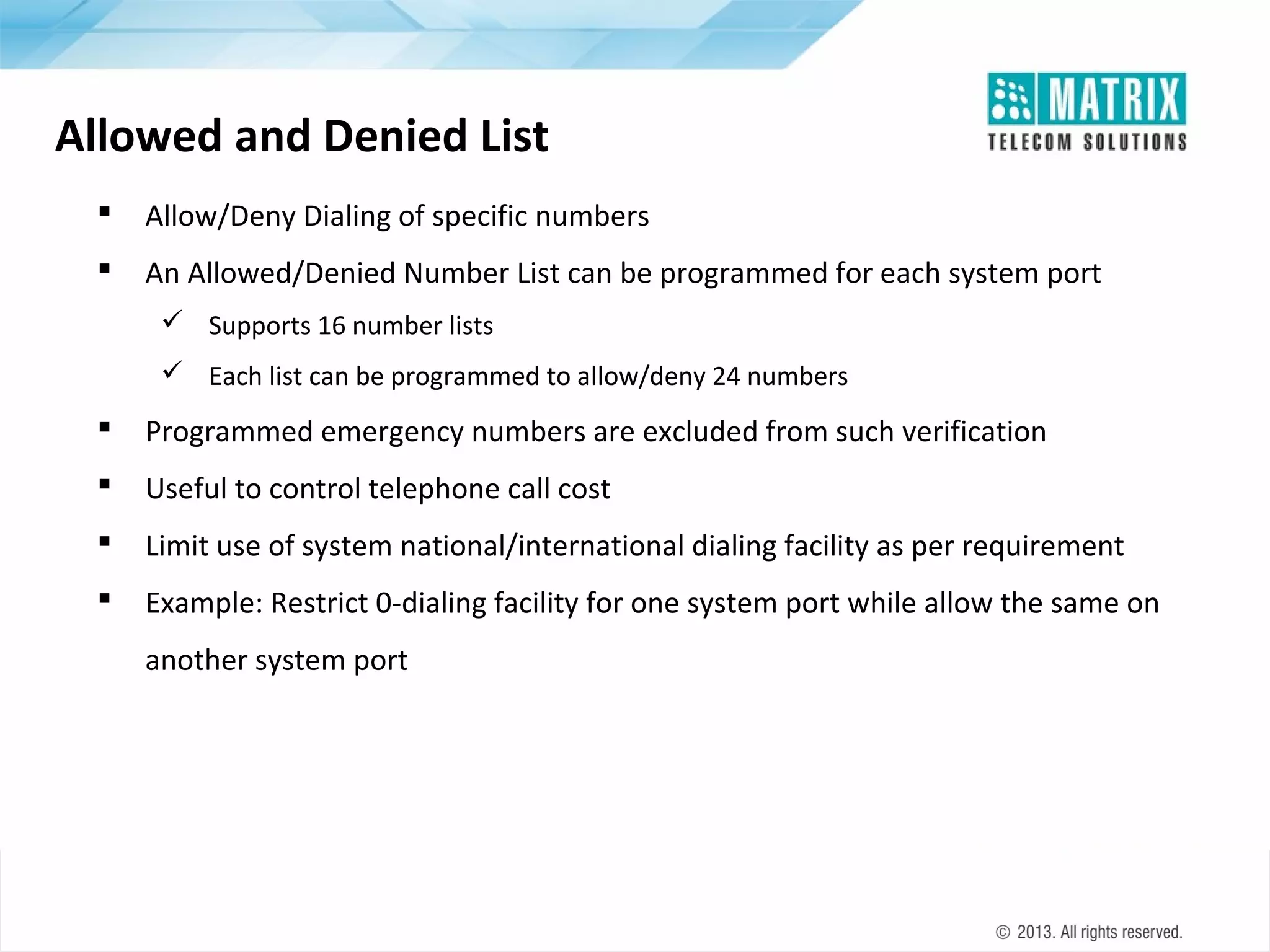 Allowed and Denied List


Allow/Deny Dialing of specific numbers



An Allowed/Denied Number List can be programmed for each system port
 Supports 16 number lists
 Each list can be programmed to allow/deny 24 numbers



Programmed emergency numbers are excluded from such verification



Useful to control telephone call cost



Limit use of system national/international dialing facility as per requirement



Example: Restrict 0-dialing facility for one system port while allow the same on
another system port

 