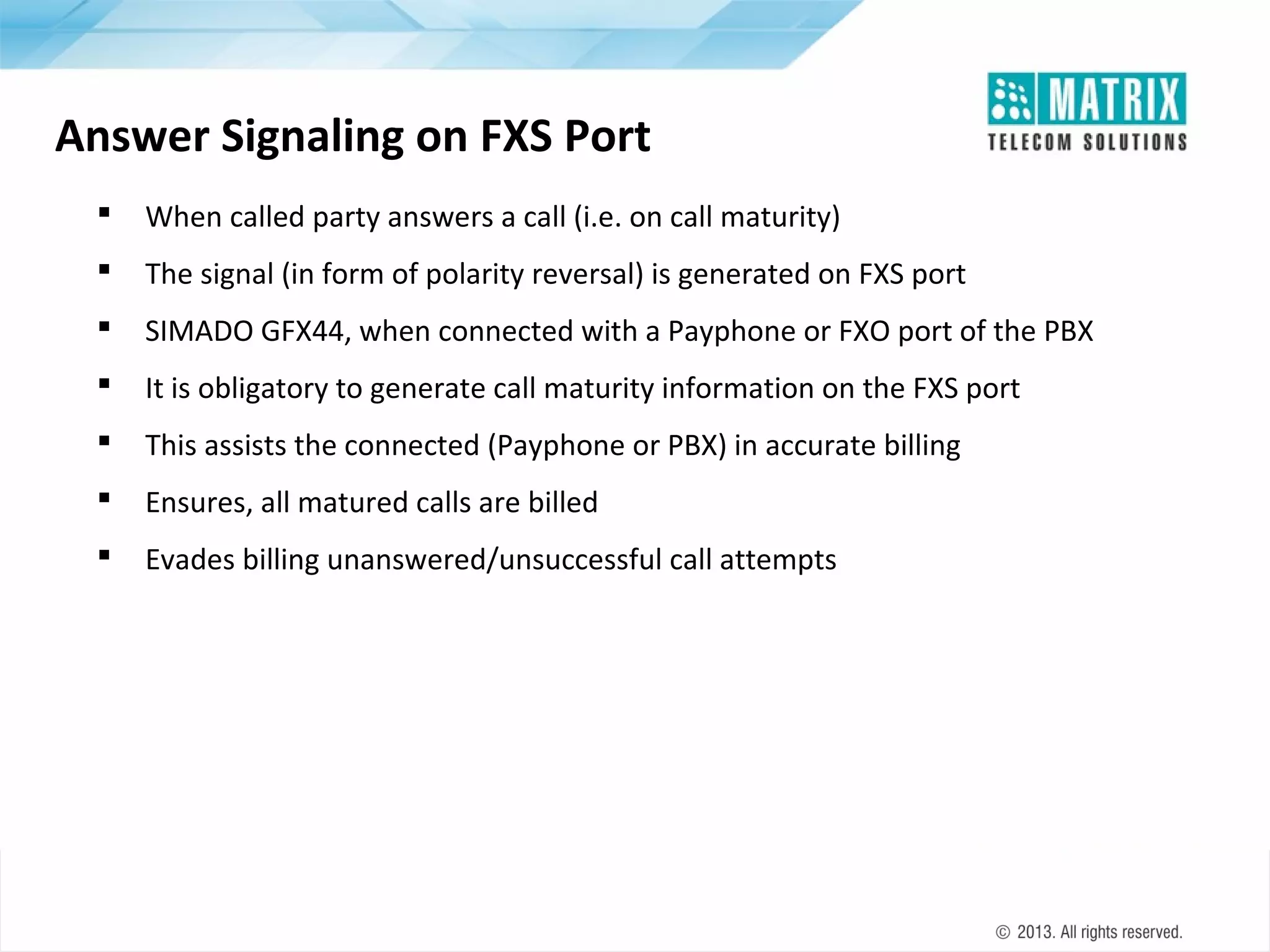 Answer Signaling on FXS Port


When called party answers a call (i.e. on call maturity)



The signal (in form of polarity reversal) is generated on FXS port



SIMADO GFX44, when connected with a Payphone or FXO port of the PBX



It is obligatory to generate call maturity information on the FXS port



This assists the connected (Payphone or PBX) in accurate billing



Ensures, all matured calls are billed



Evades billing unanswered/unsuccessful call attempts

 