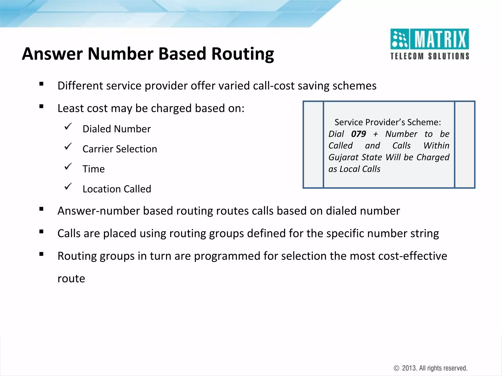 Answer Number Based Routing


Different service provider offer varied call-cost saving schemes



Least cost may be charged based on:
 Dialed Number
 Carrier Selection
 Time

Service Provider’s Scheme:
Dial 079 + Number to be
Called and Calls Within
Gujarat State Will be Charged
as Local Calls

 Location Called



Answer-number based routing routes calls based on dialed number



Calls are placed using routing groups defined for the specific number string



Routing groups in turn are programmed for selection the most cost-effective
route

 