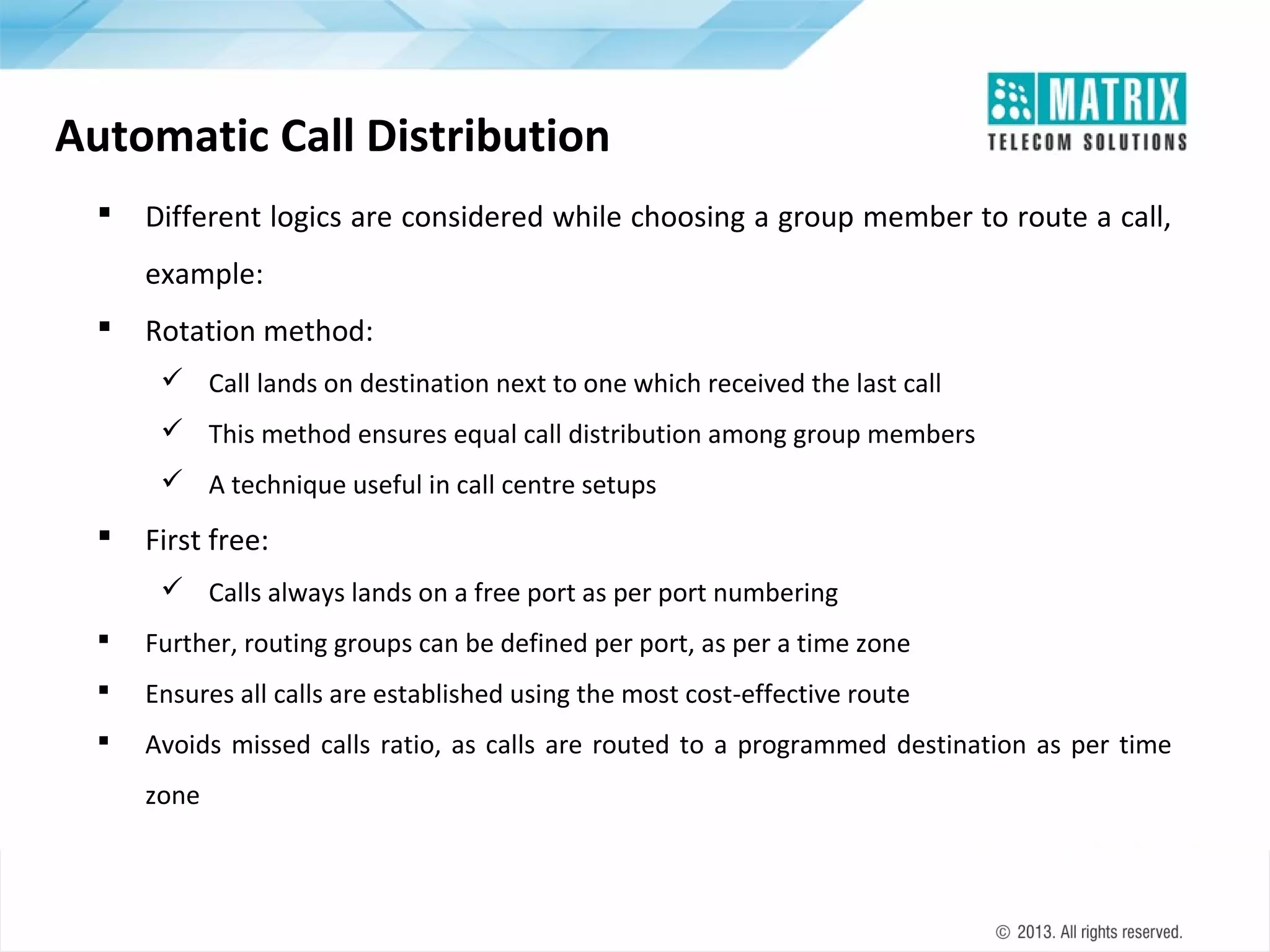 Automatic Call Distribution


Different logics are considered while choosing a group member to route a call,
example:



Rotation method:
 Call lands on destination next to one which received the last call
 This method ensures equal call distribution among group members
 A technique useful in call centre setups



First free:
 Calls always lands on a free port as per port numbering



Further, routing groups can be defined per port, as per a time zone



Ensures all calls are established using the most cost-effective route



Avoids missed calls ratio, as calls are routed to a programmed destination as per time
zone

 