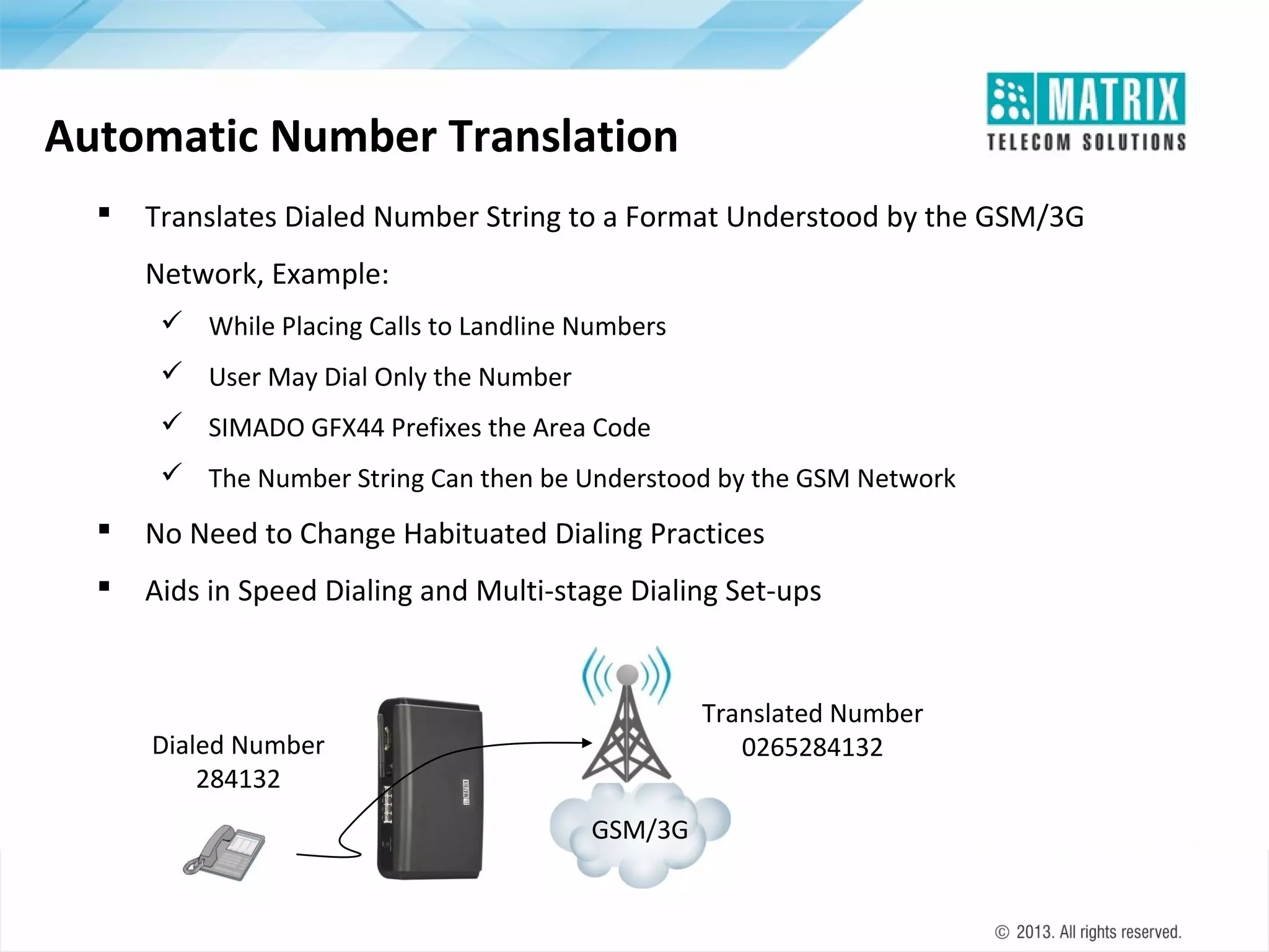 Automatic Number Translation


Translates Dialed Number String to a Format Understood by the GSM/3G
Network, Example:
 While Placing Calls to Landline Numbers
 User May Dial Only the Number
 SIMADO GFX44 Prefixes the Area Code
 The Number String Can then be Understood by the GSM Network



No Need to Change Habituated Dialing Practices



Aids in Speed Dialing and Multi-stage Dialing Set-ups

Translated Number
0265284132

Dialed Number
284132
GSM/3G

 