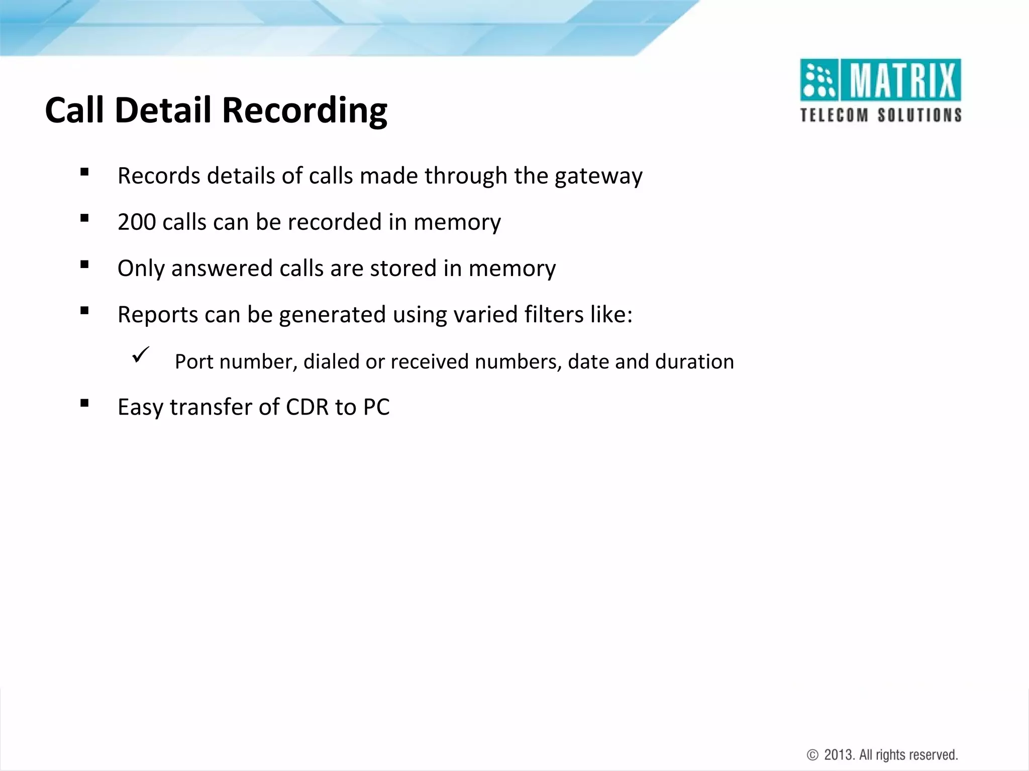 Call Detail Recording


Records details of calls made through the gateway



200 calls can be recorded in memory



Only answered calls are stored in memory



Reports can be generated using varied filters like:
 Port number, dialed or received numbers, date and duration



Easy transfer of CDR to PC

 