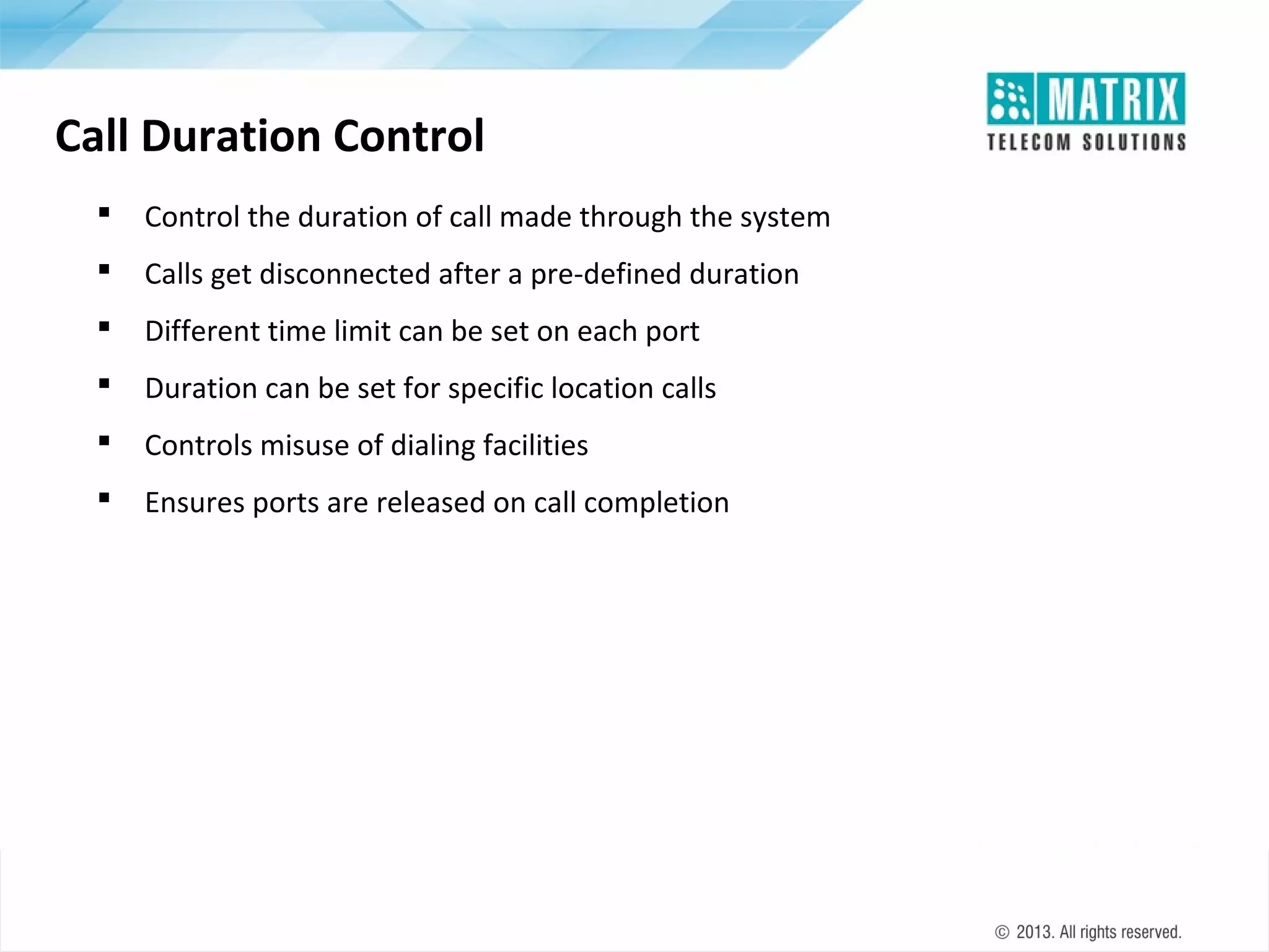 Call Duration Control


Control the duration of call made through the system



Calls get disconnected after a pre-defined duration



Different time limit can be set on each port



Duration can be set for specific location calls



Controls misuse of dialing facilities



Ensures ports are released on call completion

 