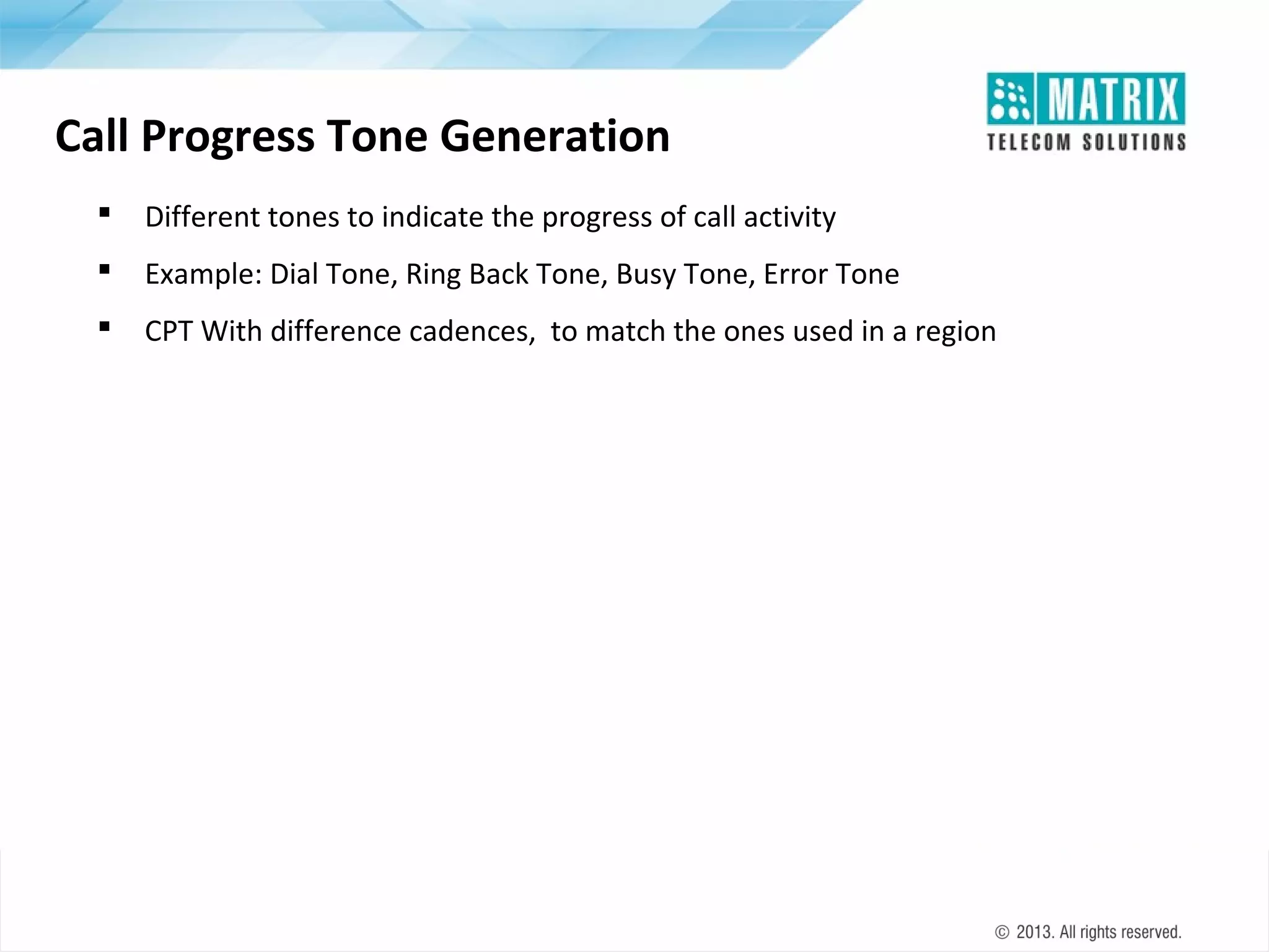 Call Progress Tone Generation


Different tones to indicate the progress of call activity



Example: Dial Tone, Ring Back Tone, Busy Tone, Error Tone



CPT With difference cadences, to match the ones used in a region

 