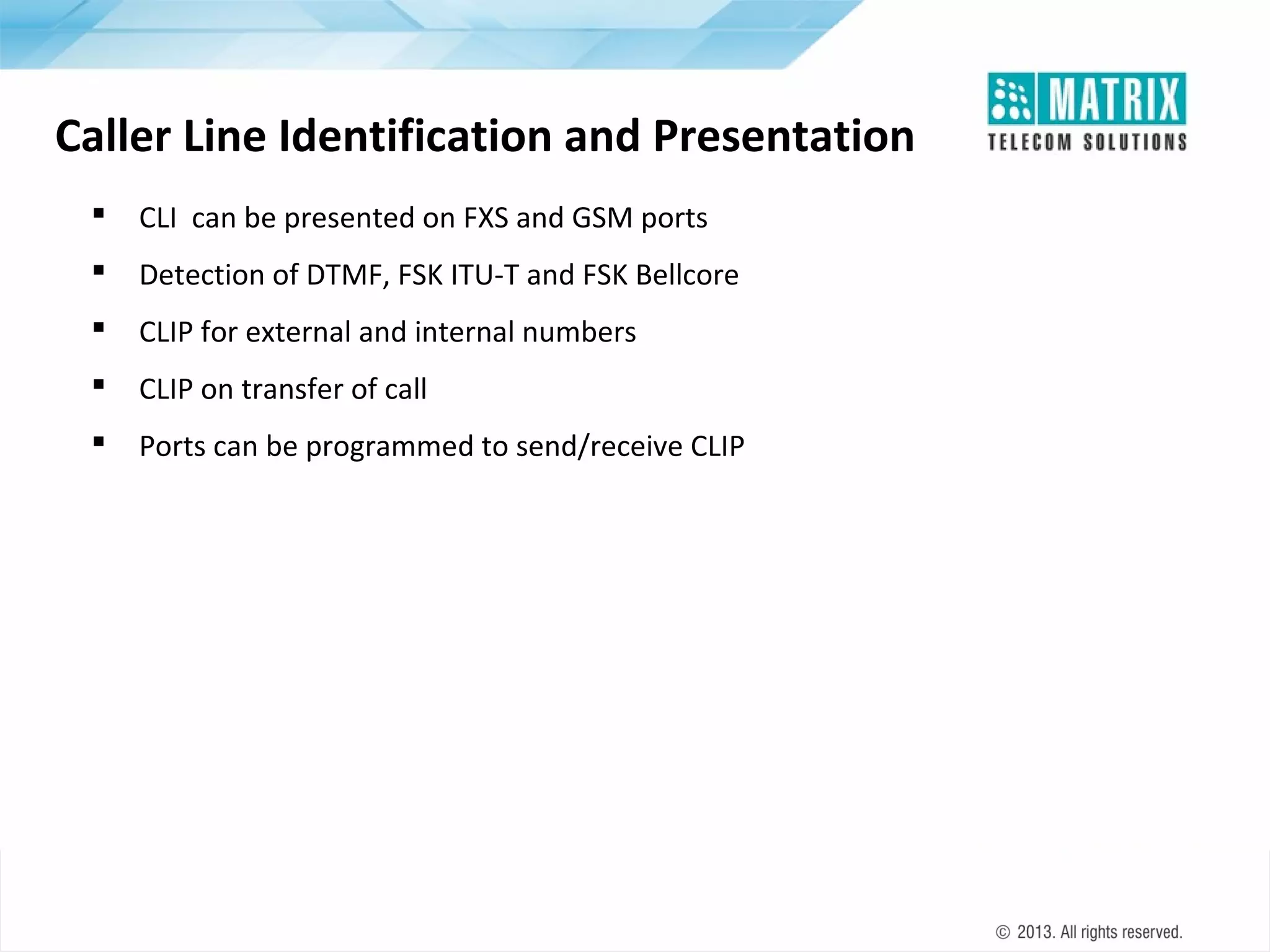 Caller Line Identification and Presentation


CLI can be presented on FXS and GSM ports



Detection of DTMF, FSK ITU-T and FSK Bellcore



CLIP for external and internal numbers



CLIP on transfer of call



Ports can be programmed to send/receive CLIP

 