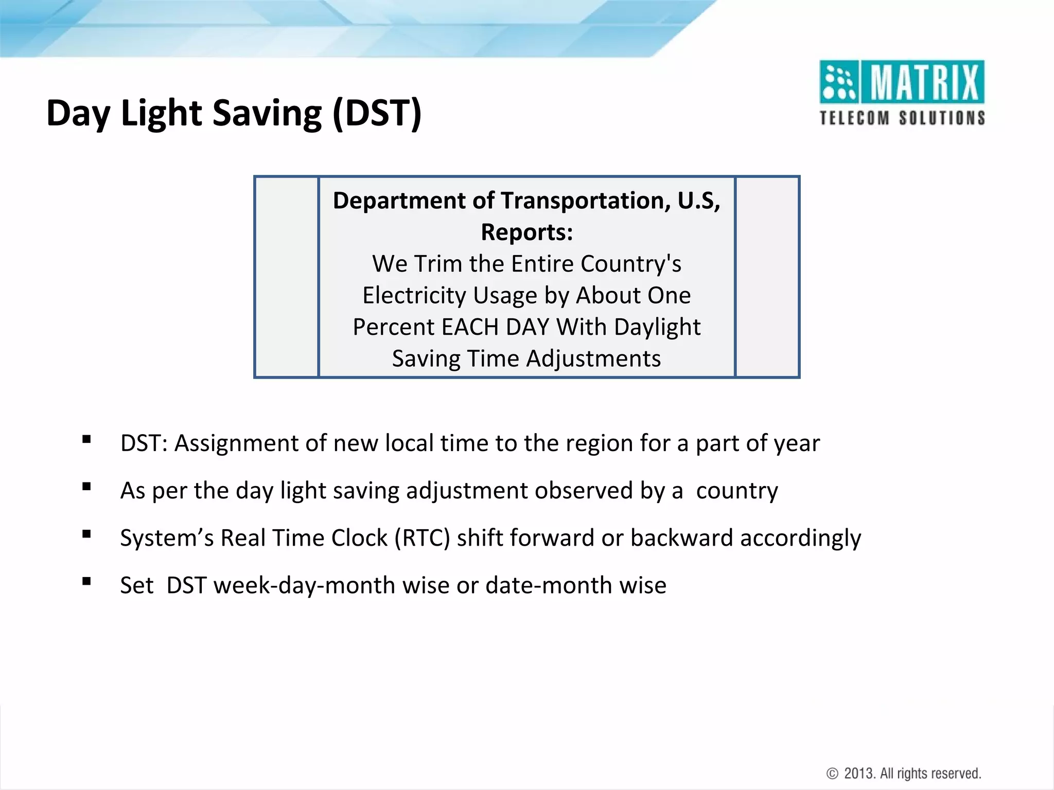 Day Light Saving (DST)
Department of Transportation, U.S,
Reports:
We Trim the Entire Country's
Electricity Usage by About One
Percent EACH DAY With Daylight
Saving Time Adjustments


DST: Assignment of new local time to the region for a part of year



As per the day light saving adjustment observed by a country



System’s Real Time Clock (RTC) shift forward or backward accordingly



Set DST week-day-month wise or date-month wise

 