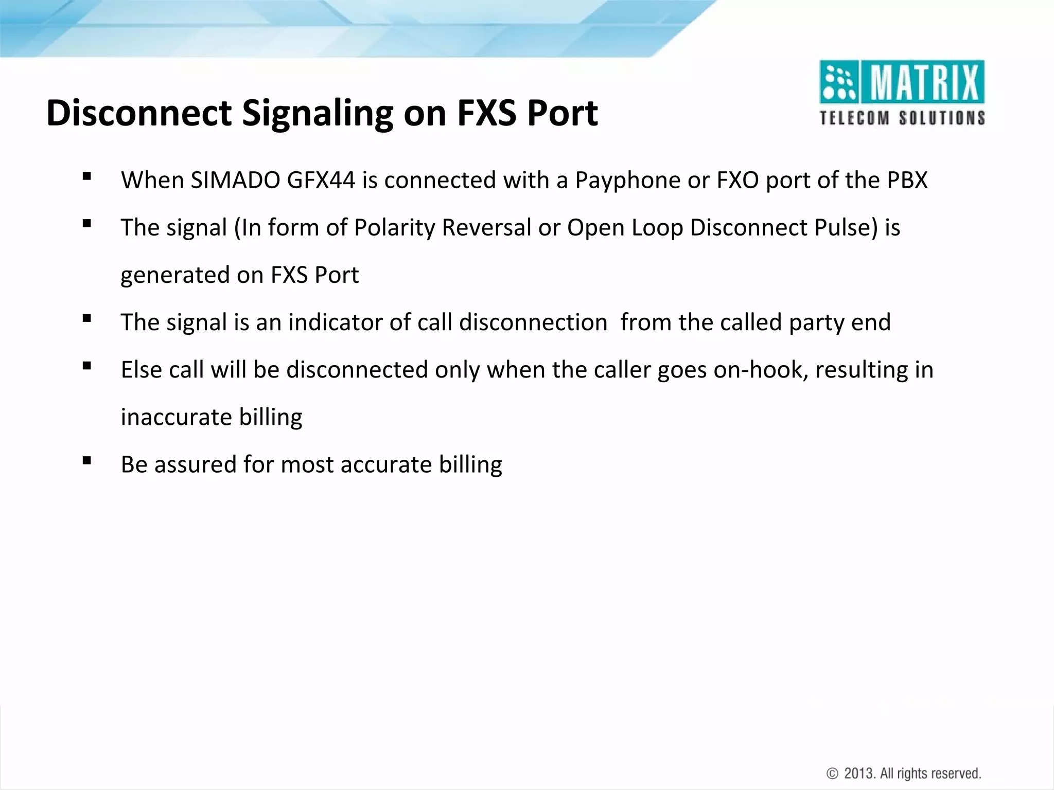 Disconnect Signaling on FXS Port


When SIMADO GFX44 is connected with a Payphone or FXO port of the PBX



The signal (In form of Polarity Reversal or Open Loop Disconnect Pulse) is
generated on FXS Port



The signal is an indicator of call disconnection from the called party end



Else call will be disconnected only when the caller goes on-hook, resulting in
inaccurate billing



Be assured for most accurate billing

 
