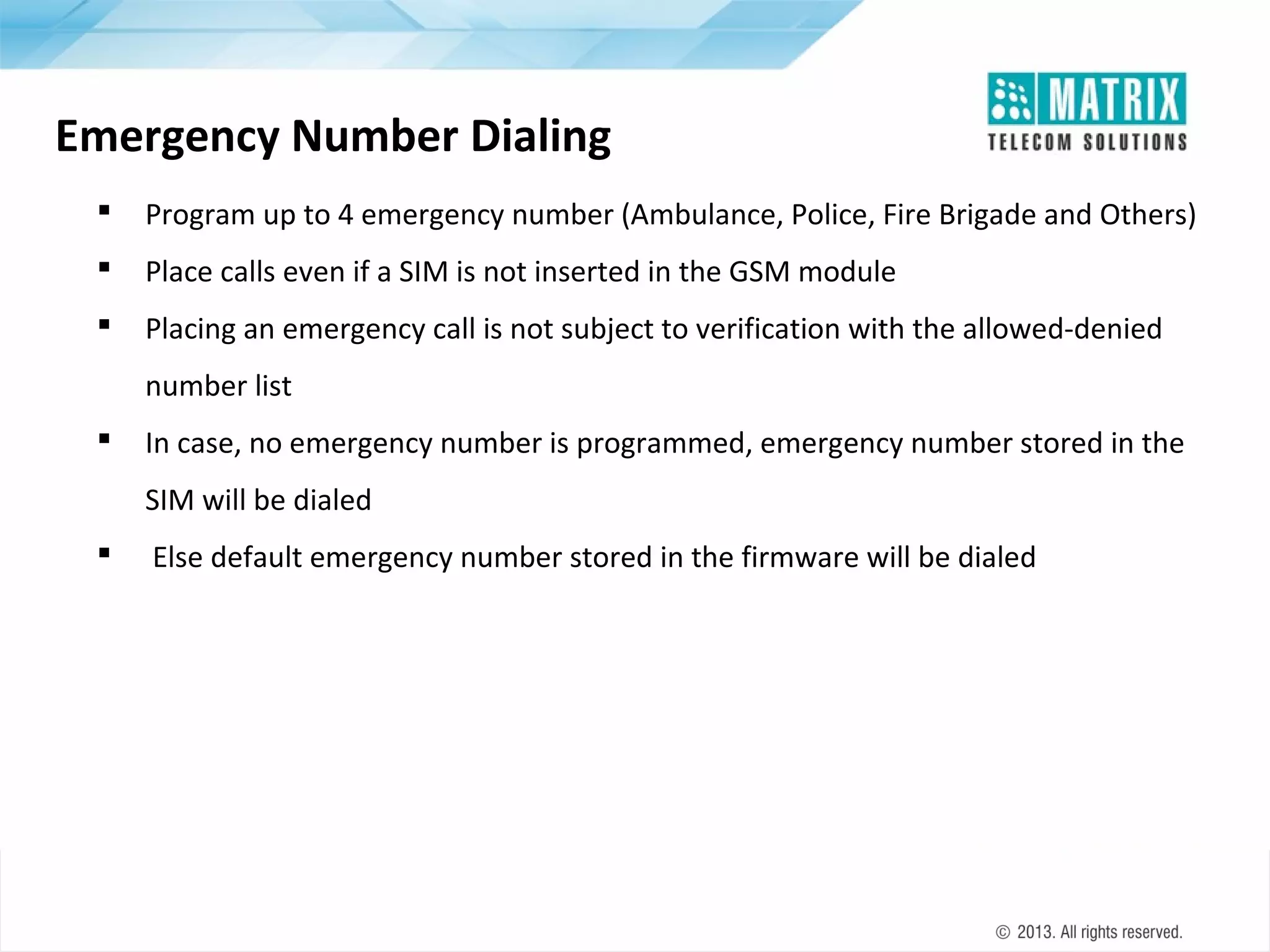 Emergency Number Dialing


Program up to 4 emergency number (Ambulance, Police, Fire Brigade and Others)



Place calls even if a SIM is not inserted in the GSM module



Placing an emergency call is not subject to verification with the allowed-denied
number list



In case, no emergency number is programmed, emergency number stored in the
SIM will be dialed



Else default emergency number stored in the firmware will be dialed

 