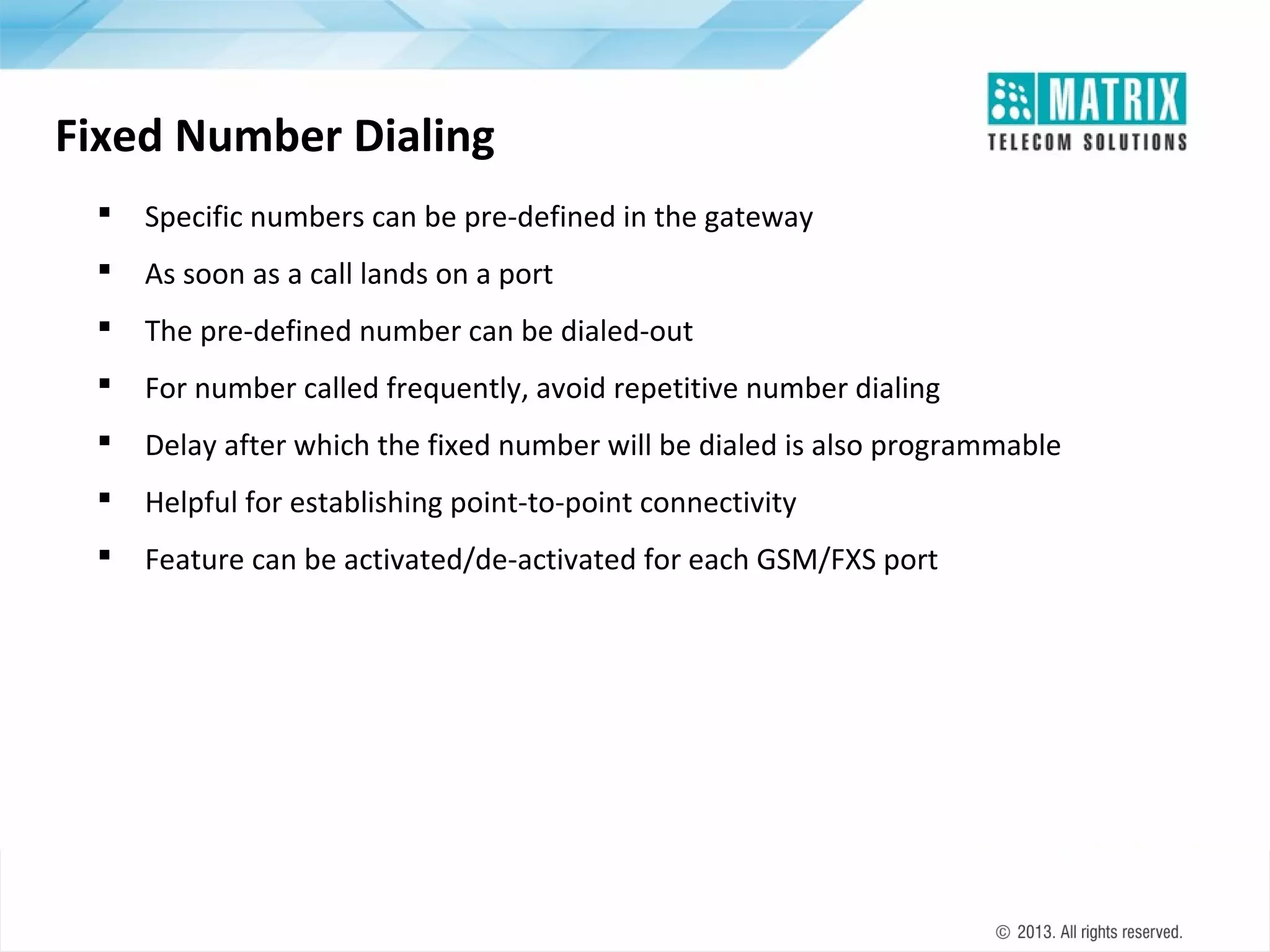 Fixed Number Dialing


Specific numbers can be pre-defined in the gateway



As soon as a call lands on a port



The pre-defined number can be dialed-out



For number called frequently, avoid repetitive number dialing



Delay after which the fixed number will be dialed is also programmable



Helpful for establishing point-to-point connectivity



Feature can be activated/de-activated for each GSM/FXS port

 