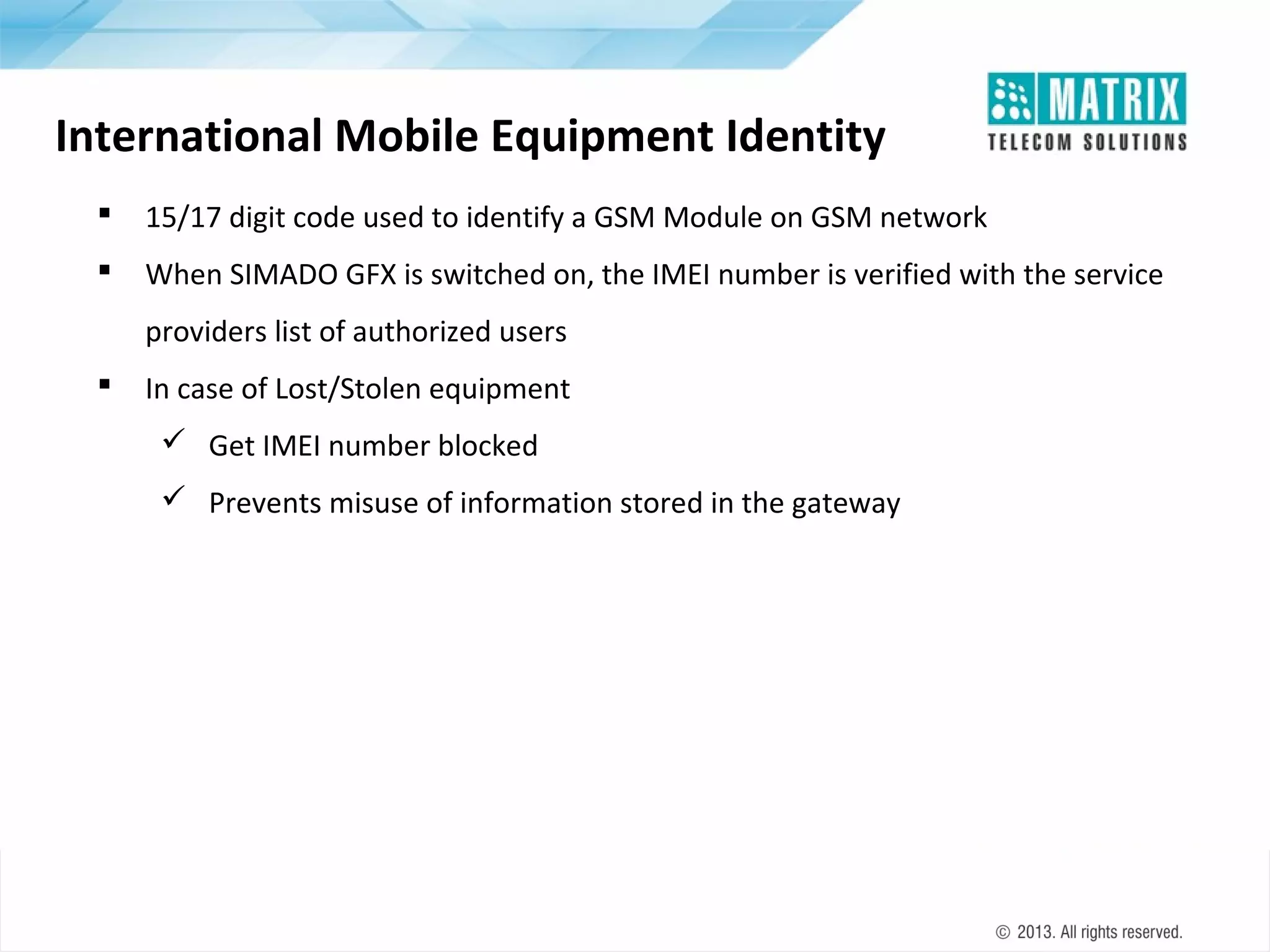 International Mobile Equipment Identity


15/17 digit code used to identify a GSM Module on GSM network



When SIMADO GFX is switched on, the IMEI number is verified with the service
providers list of authorized users



In case of Lost/Stolen equipment
 Get IMEI number blocked
 Prevents misuse of information stored in the gateway

 