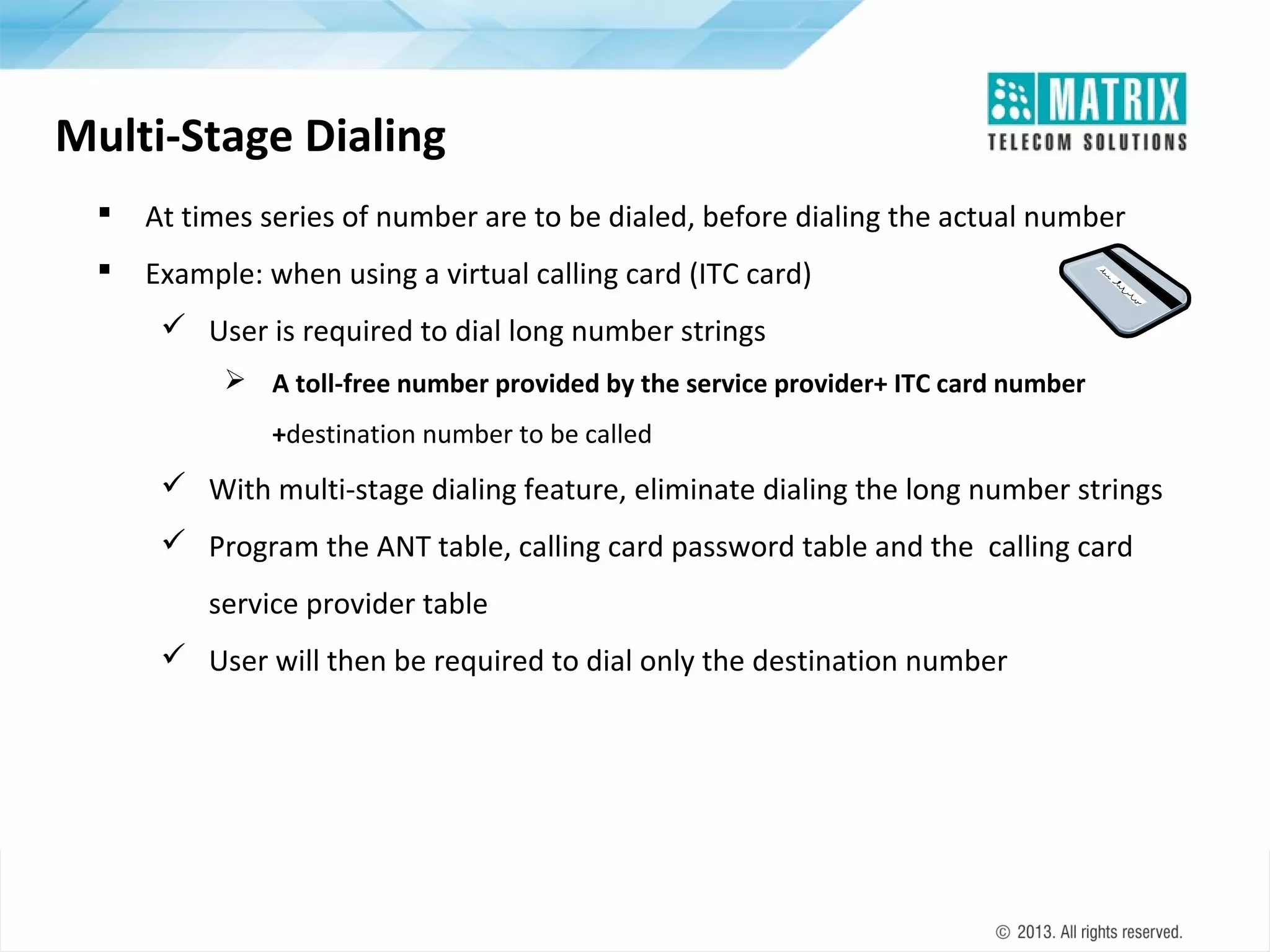 Multi-Stage Dialing


At times series of number are to be dialed, before dialing the actual number



Example: when using a virtual calling card (ITC card)
 User is required to dial long number strings
 A toll-free number provided by the service provider+ ITC card number
+destination number to be called

 With multi-stage dialing feature, eliminate dialing the long number strings
 Program the ANT table, calling card password table and the calling card
service provider table
 User will then be required to dial only the destination number

 