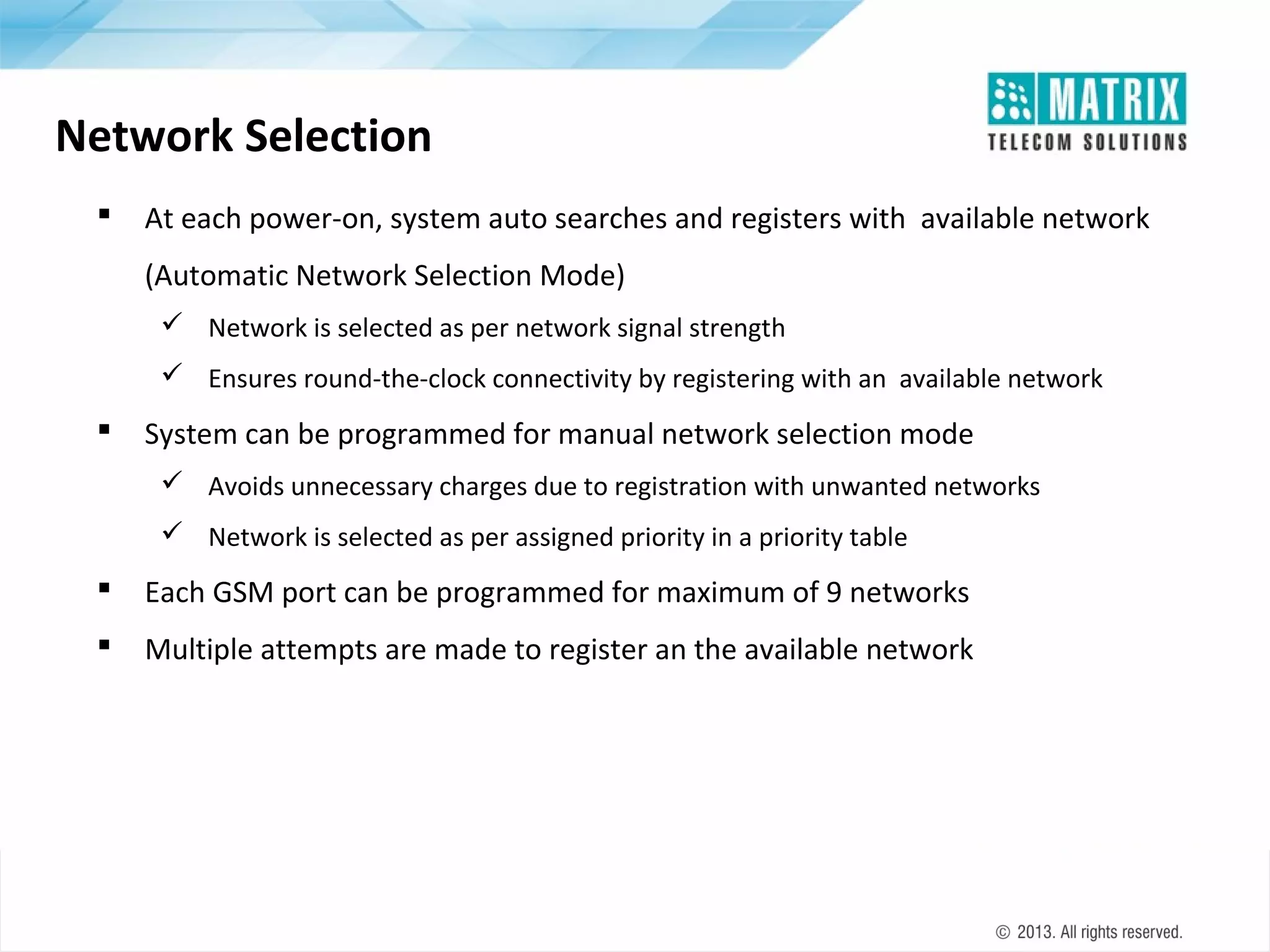 Network Selection


At each power-on, system auto searches and registers with available network
(Automatic Network Selection Mode)
 Network is selected as per network signal strength
 Ensures round-the-clock connectivity by registering with an available network



System can be programmed for manual network selection mode
 Avoids unnecessary charges due to registration with unwanted networks
 Network is selected as per assigned priority in a priority table



Each GSM port can be programmed for maximum of 9 networks



Multiple attempts are made to register an the available network

 