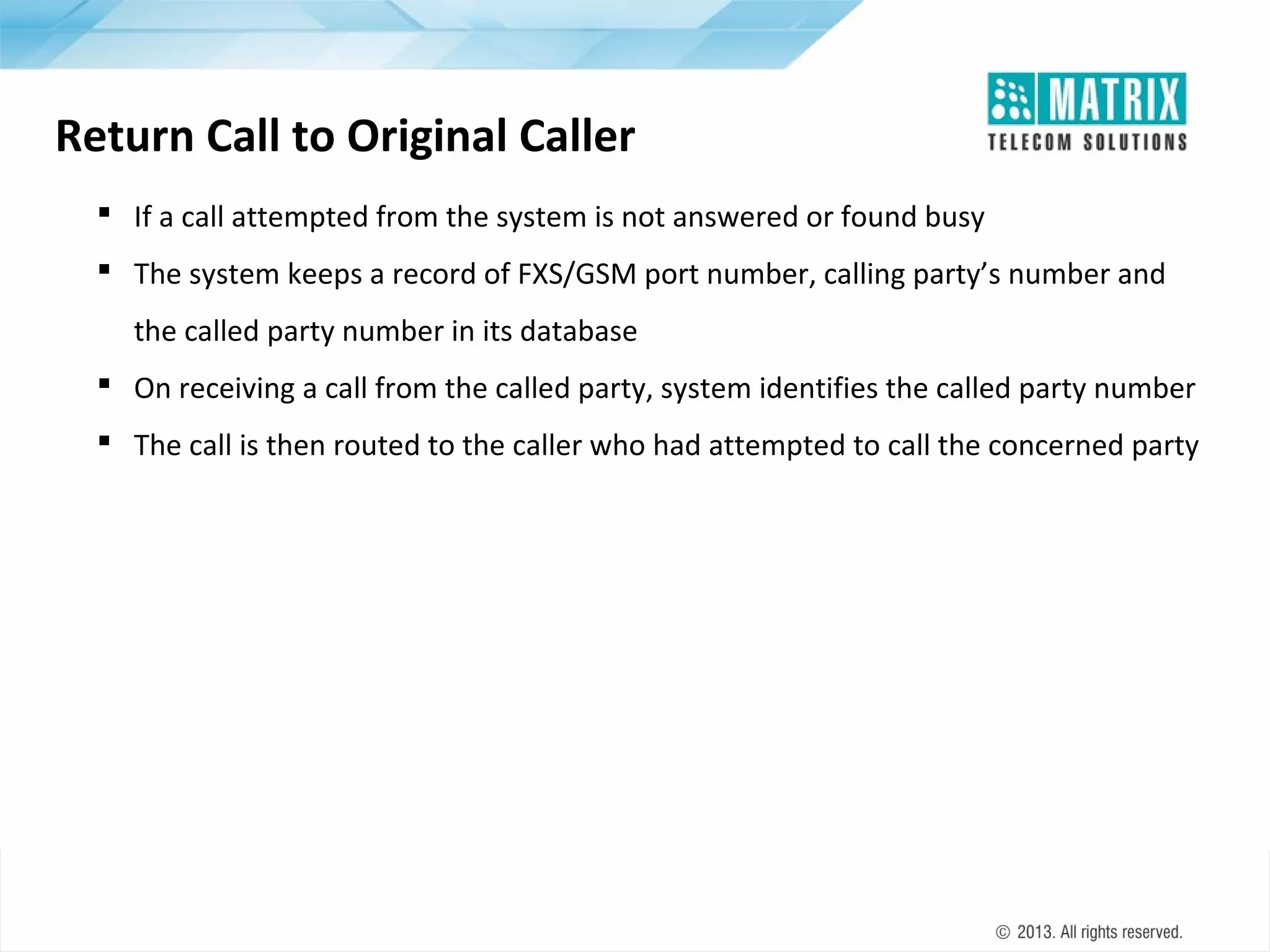 Return Call to Original Caller
 If a call attempted from the system is not answered or found busy
 The system keeps a record of FXS/GSM port number, calling party’s number and
the called party number in its database
 On receiving a call from the called party, system identifies the called party number
 The call is then routed to the caller who had attempted to call the concerned party

 